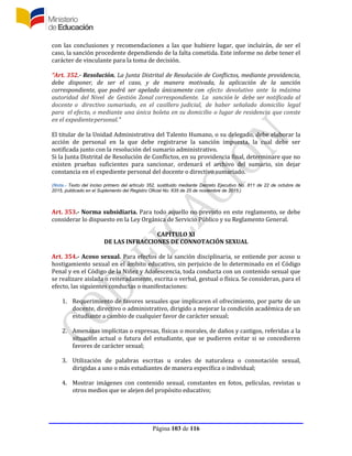 Página 103 de 116
con las conclusiones y recomendaciones a las que hubiere lugar, que incluirán, de ser el
caso, la sanción procedente dependiendo de la falta cometida. Este informe no debe tener el
carácter de vinculante para la toma de decisión.
“Art. 352.- Resolución. La Junta Distrital de Resolución de Conflictos, mediante providencia,
debe disponer, de ser el caso, y de manera motivada, la aplicación de la sanción
correspondiente, que podrá ser apelada únicamente con efecto devolutivo ante la máxima
autoridad del Nivel de Gestión Zonal correspondiente. La sanción le debe ser notificada al
docente o directivo sumariado, en el casillero judicial, de haber señalado domicilio legal
para el efecto, o mediante una única boleta en su domicilio o lugar de residencia que conste
en el expedientepersonal.”
El titular de la Unidad Administrativa del Talento Humano, o su delegado, debe elaborar la
acción de personal en la que debe registrarse la sanción impuesta, la cual debe ser
notificada junto con la resolución del sumario administrativo.
Si la Junta Distrital de Resolución de Conflictos, en su providencia final, determinare que no
existen pruebas suficientes para sancionar, ordenará el archivo del sumario, sin dejar
constancia en el expediente personal del docente o directivo sumariado.
(Nota.- Texto del inciso primero del artículo 352, sustituido mediante Decreto Ejecutivo No. 811 de 22 de octubre de
2015, publicado en el Suplemento del Registro Oficial No. 635 de 25 de noviembre de 2015.)
Art. 353.- Norma subsidiaria. Para todo aquello no previsto en este reglamento, se debe
considerar lo dispuesto en la Ley Orgánica de Servicio Público y su Reglamento General.
CAPÍTULO XI
DE LAS INFRACCIONES DE CONNOTACIÓN SEXUAL
Art. 354.- Acoso sexual. Para efectos de la sanción disciplinaria, se entiende por acoso u
hostigamiento sexual en el ámbito educativo, sin perjuicio de lo determinado en el Código
Penal y en el Código de la Niñez y Adolescencia, toda conducta con un contenido sexual que
se realizare aislada o reiteradamente, escrita o verbal, gestual o física. Se consideran, para el
efecto, las siguientes conductas o manifestaciones:
1. Requerimiento de favores sexuales que implicaren el ofrecimiento, por parte de un
docente, directivo o administrativo, dirigido a mejorar la condición académica de un
estudiante a cambio de cualquier favor de carácter sexual;
2. Amenazas implícitas o expresas, físicas o morales, de daños y castigos, referidas a la
situación actual o futura del estudiante, que se pudieren evitar si se concedieren
favores de carácter sexual;
3. Utilización de palabras escritas u orales de naturaleza o connotación sexual,
dirigidas a uno o más estudiantes de manera específica o individual;
4. Mostrar imágenes con contenido sexual, constantes en fotos, películas, revistas u
otros medios que se alejen del propósito educativo;
 