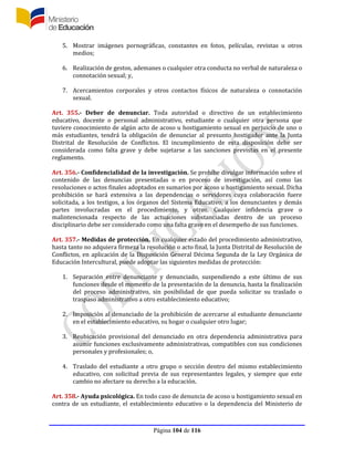 Página 104 de 116
5. Mostrar imágenes pornográficas, constantes en fotos, películas, revistas u otros
medios;
6. Realización de gestos, ademanes o cualquier otra conducta no verbal de naturaleza o
connotación sexual; y,
7. Acercamientos corporales y otros contactos físicos de naturaleza o connotación
sexual.
Art. 355.- Deber de denunciar. Toda autoridad o directivo de un establecimiento
educativo, docente o personal administrativo, estudiante o cualquier otra persona que
tuviere conocimiento de algún acto de acoso u hostigamiento sexual en perjuicio de uno o
más estudiantes, tendrá la obligación de denunciar al presunto hostigador ante la Junta
Distrital de Resolución de Conflictos. El incumplimiento de esta disposición debe ser
considerada como falta grave y debe sujetarse a las sanciones previstas en el presente
reglamento.
Art. 356.- Confidencialidad de la investigación. Se prohíbe divulgar información sobre el
contenido de las denuncias presentadas o en proceso de investigación, así como las
resoluciones o actos finales adoptados en sumarios por acoso u hostigamiento sexual. Dicha
prohibición se hará extensiva a las dependencias o servidores cuya colaboración fuere
solicitada, a los testigos, a los órganos del Sistema Educativo, a los denunciantes y demás
partes involucradas en el procedimiento, y otros. Cualquier infidencia grave o
malintencionada respecto de las actuaciones substanciadas dentro de un proceso
disciplinario debe ser considerado como una falta grave en el desempeño de sus funciones.
Art. 357.- Medidas de protección. En cualquier estado del procedimiento administrativo,
hasta tanto no adquiera firmeza la resolución o acto final, la Junta Distrital de Resolución de
Conflictos, en aplicación de la Disposición General Décima Segunda de la Ley Orgánica de
Educación Intercultural, puede adoptar las siguientes medidas de protección:
1. Separación entre denunciante y denunciado, suspendiendo a este último de sus
funciones desde el momento de la presentación de la denuncia, hasta la finalización
del proceso administrativo, sin posibilidad de que pueda solicitar su traslado o
traspaso administrativo a otro establecimiento educativo;
2. Imposición al denunciado de la prohibición de acercarse al estudiante denunciante
en el establecimiento educativo, su hogar o cualquier otro lugar;
3. Reubicación provisional del denunciado en otra dependencia administrativa para
asumir funciones exclusivamente administrativas, compatibles con sus condiciones
personales y profesionales; o,
4. Traslado del estudiante a otro grupo o sección dentro del mismo establecimiento
educativo, con solicitud previa de sus representantes legales, y siempre que este
cambio no afectare su derecho a la educación.
Art. 358.- Ayuda psicológica. En todo caso de denuncia de acoso u hostigamiento sexual en
contra de un estudiante, el establecimiento educativo o la dependencia del Ministerio de
 