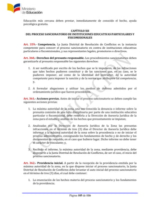 Página 105 de 116
Educación más cercana deben prestar, inmediatamente de conocido el hecho, ayuda
psicológica gratuita.
CAPÍTULO XII
DEL PROCESO SANCIONATORIO DE INSTITUCIONES EDUCATIVAS PARTICULARES Y
FISCOMISIONALES
Art. 359.- Competencia. La Junta Distrital de Resolución de Conflictos es la instancia
competente para conocer el proceso sancionatorio en contra de instituciones educativas
particulares o fiscomisionales, y sus representantes legales, promotores o directivos.
Art. 360.- Derechos del presunto responsable. Los procedimientos sancionatorios deben
garantizarle al presunto responsable los siguientes derechos:
1. A ser notificado por escrito de los hechos que se le imputaren, de las infracciones
que tales hechos pudieren constituir y de las sanciones que, en su caso, se le
pudieren imponer, así como de la identidad del instructor, de la autoridad
competente para imponer la sanción y de la norma que atribuyere tal competencia;
y,
2. A formular alegaciones y utilizar los medios de defensa admitidos por el
ordenamiento jurídico que fueren procedentes.
Art. 361.- Acciones previas. Antes de iniciar el proceso sancionatorio se deben cumplir las
siguientes acciones previas:
1. La máxima autoridad de la zona, una vez conocida la denuncia o informe sobre la
presunta comisión de una falta disciplinaria por parte de una institución educativa
particular o fiscomisional, debe remitirla a la Dirección de Asesoría Jurídica de la
zona para el estudio y análisis de los hechos que presuntamente se imputan;
2. Analizadas por la Dirección de Asesoría Jurídica de la Zona las presuntas
infracciones, en el término de tres (3) días el Director de Asesoría Jurídica debe
informar a la máxima autoridad de la zona sobre la procedencia o no de iniciar el
proceso administrativo, consignando los fundamentos de hecho y de derecho y los
documentos de respaldo, en el caso que hubiere lugar. Dicho informe no debe tener
el carácter de vinculante; y,
3. Recibido el informe, la máxima autoridad de la zona, mediante providencia, debe
disponerle a la Junta Distrital de Resolución de Conflictos, de ser el caso, el inicio del
proceso sancionatorio.
Art. 362.- Providencia inicial. A partir de la recepción de la providencia emitida por la
máxima autoridad de la zona, en la que dispone iniciar el proceso sancionatorio, la Junta
Distrital de Resolución de Conflictos debe levantar el auto inicial del proceso sancionatorio
en el término de tres (3) días, el cual debe contener:
1. La enunciación de los hechos materia del proceso sancionatorio y los fundamentos
de la providencia;
 