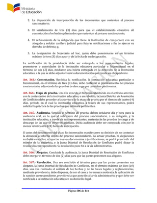 Página 106 de 116
2. La disposición de incorporación de los documentos que sustentan el proceso
sancionatorio;
3. El señalamiento de tres (3) días para que el establecimiento educativo dé
contestación a los hechos planteados que sustentan el proceso sancionatorio;
4. El señalamiento de la obligación que tiene la institución de comparecer con un
abogado y señalar casillero judicial para futuras notificaciones a fin de ejercer su
derecho de defensa; y,
5. La designación de Secretario ad hoc, quien debe posesionarse en un término
máximo de tres (3) días a partir de la fecha de su designación.
La notificación de la providencia debe ser entregada a los representantes legales,
promotores o autoridades de la institución educativa particular o fiscomisional en el
término de dos (2) días, mediante una boleta entregada en la dirección de la institución
educativa, a la que se debe adjuntar toda la documentación que consta en el expediente.
Art. 363.- Contestación. Recibida la notificación, la institución educativa particular o
fiscomisional, en el término de tres (3) días, debe contestar al planteamiento del proceso
sancionatorio, adjuntando las pruebas de descargo que considere pertinentes.
Art. 364.- Etapa de prueba. Una vez vencido el término establecido en el artículo anterior,
con la contestación de la institución educativa, o en rebeldía, la Junta Distrital de Resolución
de Conflictos debe proceder a la apertura de la etapa de prueba por el término de cuatro (4)
días, periodo en el cual la institución educativa, a través de sus representantes, podrá
solicitar la práctica de las pruebas que estimare pertinentes.
Art. 365.- Audiencia. Vencido el término de prueba, deben señalarse día y hora para la
audiencia oral, en la que el solicitante del proceso sancionatorio, o su delegado, y la
institución educativa, a través de sus representantes, sustentarán las pruebas de cargo y de
descargo de las que se creyeren asistidos. Dicha audiencia debe ser convocada con por lo
menos veinticuatro (24) horas de anticipación.
Si antes del vencimiento del plazo los interesados manifestaren su decisión de no contestar
la denuncia o informe objeto del proceso sancionatorio, no actuar pruebas, ni alegaciones
verbales o escritas, ni aportar nuevos documentos o justificaciones, se podrá prescindir del
trámite de la audiencia, y la Junta Distrital de Resolución de Conflictos podrá dictar la
resolución correspondiente. Su resolución pone fin a la vía administrativa.
Art. 366.- Alegatos. Concluida la audiencia, la Junta Distrital de Resolución de Conflictos
debe otorgar el término de dos (2) días para que las partes presenten sus alegatos.
Art. 367.- Resolución. Una vez concluido el término para que las partes presenten sus
alegatos, la Junta Distrital de Resolución de Conflictos, en el término máximo de diez (10)
días, una vez realizado el análisis de los hechos y de las bases legales y reglamentarias,
mediante providencia, debe disponer, de ser el caso y de manera motivada, la aplicación de
la sanción correspondiente, providencia que pone fin a la vía administrativa y que debe ser
notificada a la institución educativa en su domicilio legal.
 