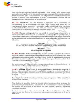 Página 107 de 116
La resolución debe contener la debida motivación y debe resolver todas las cuestiones
planteadas en el expediente. En la resolución no se pueden aceptar hechos distintos de los
determinados en el curso del procedimiento, con independencia de su diferente valoración
jurídica. En la resolución se deben adoptar, en su caso, las disposiciones cautelares precisas
para garantizar su eficacia, en tanto no fuere ejecutiva.
Art. 368.- Prohibición. Una vez dispuesta la revocación de la autorización de
funcionamiento de las instituciones educativas, salvo cuando fuere pedida por su
representante legal, sus promotores y autoridades quedan prohibidos de crear o gestionar
la autorización de funcionamiento de otra institución educativa, así como de desempeñar
las funciones de autoridades y docentes por el lapso de dos (2) años.
Art. 369.- Plan de contingencia. Una vez emitida la resolución de revocatoria de la
autorización de funcionamiento para una institución educativa particular o fiscomisional, le
corresponde al Nivel Distrital implementar un plan de contingencia para que los estudiantes
sean acogidos en otras instituciones educativas, a fin de garantizar para ellos el derecho a la
educación.
TÍTULO XI
DE LA PROVISIÓN DE TEXTOS, ALIMENTACIÓN Y UNIFORMES ESCOLARES
CAPÍTULO I
DE LAS NORMAS GENERALES
Art. 370.- Provisión. La Autoridad Educativa Nacional garantiza la provisión de los textos
escolares, alimentación y uniformes escolares gratuitos para los estudiantes de la educación
pública y fiscomisional, de manera progresiva y en la medida de la capacidad institucional
del Estado, de conformidad con la normativa específica que para el efecto expida el Nivel
Central de la Autoridad Educativa Nacional.
Los textos escolares y uniformes deben entregarse antes de que el año escolar inicie, y la
alimentación escolar cubrirá todos los días del año lectivo.
Art. 371.- Logística. El Nivel Central de la Autoridad Educativa Nacional debe garantizar el
diseño y la ejecución de la operación técnica y logística para que las instituciones educativas
públicas y fiscomisionales sean abastecidas en forma oportuna con los recursos que provee
el Estado.
Exceptúese la provisión de alimentos que estará a cargo del organismo público especializado
en provisión de alimentos.
Para el efecto, la Autoridad Educativa Nacional debe organizar, coordinar y ejecutar los
procedimientos precontractuales y contractuales de provisión de estos recursos, incluidos
los servicios de verificación de su calidad, así como celebrar, ejecutar y liquidarlos
respectivos contratos.
(Nota: Inciso segundo agregado por Disposición reformatoria de Decreto Ejecutivo No. 129, publicado en Registro Oficial
Suplemento 106 de 22 de Octubre del 2013 , publicado en el Segundo Suplemento del Registro Oficial No. 286 de 10 de
julio de 2014.)
 