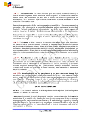Página 108 de 116
Art. 372.- Textos escolares. Los textos escolares, guías del docente, cuadernos de trabajo y
demás recursos asignados a una institución educativa pública o fiscomisional deben ser
usados única y exclusivamente por esta para el proceso de enseñanza-aprendizaje, de
conformidad con la normativa específica que para el efecto expida el Nivel Central de la
Autoridad Educativa Nacional.
Las máximas autoridades de las instituciones educativas públicas y fiscomisionales deben
comunicar, a los miembros de la comunidad educativa, las instrucciones de la Autoridad
Educativa Nacional para la conservación, cuidado y uso de los textos escolares, guías del
docente, cuadernos de trabajo y demás recursos, y deben controlar su fiel cumplimiento.
Los docentes son responsables de la conservación, el cuidado y el buen uso de los recursos
que les han sido asignados, y de vigilar el cuidado y buen uso de estos por parte de los
estudiantes a su cargo.
Art. 373.- Préstamo. El Nivel Central de la Autoridad Educativa Nacional debe determinar
los textos escolares, guías del docente, cuadernos de trabajo y demás recursos que, por sus
características, contenidos y utilidad, deben ser proporcionados por el Estado en calidad de
préstamo a docentes y estudiantes. En caso de préstamo, a la finalización del año lectivo, los
docentes y estudiantes deben devolver estos bienes a la máxima autoridad de la institución
educativa, en las mismas condiciones en que los recibieron, salvo el desgaste por su natural
uso.
Art. 374.- Actualización de textos escolares y recursos didácticos. Los textos escolares,
guías del docente, cuadernos de trabajo y demás recursos que se proporcionaren
gratuitamente en los establecimientos públicos y fiscomisionales serán actualizados de
conformidad con lo establecido en los estándares de calidad educativa y el currículo
nacional obligatorio. Al menos cada tres (3) años, el Nivel Central de la Autoridad Educativa
Nacional debe realizar una evaluación de dichos recursos y debe determinar la pertinencia
de su actualización.
Art. 375.- Responsabilidad de los estudiantes y sus representantes legales. Los
estudiantes son responsables del cuidado y buen uso de los bienes y recursos que el Estado
provee para el uso individual o colectivo. Sus representantes legales son corresponsables de
esta obligación, y deben pagar el costo de estos en casos de pérdida, destrucción o deterioro
no producido por su natural uso, de conformidad con la normativa específica que para el
efecto expida el Nivel Central de la Autoridad Educativa Nacional.
DISPOSICIONES GENERALES
PRIMERA.- Los casos no previstos en este reglamento serán regulados y resueltos por el
Ministro o la Ministra de Educación.
SEGUNDA.- En atención al Interés Superior de los niños, consagrado en el artículo 44 de la
Constitución de la República del Ecuador, los datos de carácter personal de los estudiantes
que consten en los registros de información a cargo de las instituciones educativas y/o de la
Autoridad Educativa Nacional, deben ser manejados como confidenciales, salvo que el
titular de esa información o su representante legal, en caso de menores de edad, autorice
expresamente su difusión.
 