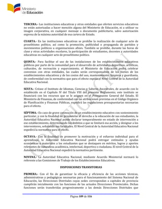 Página 109 de 116
TERCERA.- Las instituciones educativas y otras entidades que oferten servicios educativos
no están autorizadas a hacer mención alguna del Ministerio de Educación, ni a utilizar su
imagen corporativa, en cualquier mensaje o documento publicitario, salvo autorización
expresa de la máxima autoridad de esa cartera de Estado.
CUARTA.- En las instituciones educativas se prohíbe la realización de cualquier acto de
proselitismo político, así como la promoción, publicidad o propaganda de partidos y
movimientos políticos u organizaciones afines. También se prohíbe, durante las horas de
clase y otras actividades escolares, la participación de estudiantes, docentes y autoridades
educativas en cualquier acto de proselitismo político.
QUINTA.- Para facilitar el uso de las instalaciones de los establecimientos educativos
públicos por parte de la comunidad para el desarrollo de actividades deportivas, artísticas,
culturales, de recreación y esparcimiento, el Ministerio de Educación podrá celebrar
convenios con otras entidades, las cuales serán corresponsables de los bienes de los
establecimientos educativos y de los costos del uso, mantenimiento, limpieza y guardianía,
de conformidad con la normativa que para el efecto expida el Nivel Central de la Autoridad
Educativa Nacional.
SEXTA.- Créase el Instituto de Idiomas, Ciencias y Saberes Ancestrales, de acuerdo con lo
establecido en el Capítulo IV del Título VIII del presente Reglamento; este instituto se
financiará con los recursos que se le asignen en el Presupuesto General del Estado. El
Ministerio de Finanzas, de conformidad con las atribuciones previstas en el Código Orgánico
de Planificación y Finanzas Públicas, expedirá las regulaciones presupuestarias necesarias
para el efecto.
SÉPTIMA.- En caso de grave conmoción de un establecimiento educativo con sostenimiento
particular, y con la finalidad de precautelar el derecho a la educación de sus estudiantes, la
Autoridad Educativa Nacional puede declarar temporalmente en estado de intervención a
ese establecimiento, determinando los ámbitos a que se limitará esa acción, y designar a los
interventores, señalando sus facultades. El Nivel Central de la Autoridad Educativa Nacional
expedirá la normativa para el efecto.
OCTAVA.- Con la finalidad de promover la motivación y el esfuerzo individual para el
aprendizaje, la Autoridad Educativa Nacional podrá entregar estímulos y ayudas
económicas o materiales a los estudiantes que se destaquen en méritos, logros y aportes
relevantes de naturaleza académica, intelectual, deportiva o ciudadana. El nivel Central de la
Autoridad Educativa Nacional expedirá la normativa pertinente.
NOVENA.- La Autoridad Educativa Nacional, mediante Acuerdo Ministerial normará lo
referente a las Comisiones de Trabajo de los Establecimientos Educativos.
DISPOSICIONES TRANSITORIAS
PRIMERA.- Con el fin de garantizar la eficacia y eficiencia de las acciones técnicas,
administrativas y pedagógicas necesarias para el funcionamiento del Sistema Nacional de
Educación, las Direcciones Distritales cuyas sedes correspondan a capitales de provincia
cumplirán inicialmente con las funciones de las actuales Direcciones Provinciales. Dichas
funciones serán transferidas progresivamente a las demás Direcciones Distritales que
 