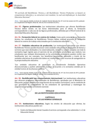 Página 11 de 116
“El currículo del Bachillerato Técnico y del Bachillerato Técnico Productivo se basará en
competencias laborales y su estructura será modular, la cual será definida por la Autoridad
Educativa Nacional.”
(Nota.- Inciso segundo añadido al artículo 34, mediante Decreto Ejecutivo No. 811 de 22 de octubre de 2015, publicado
en el Suplemento del Registro Oficial No. 635 de 25 de noviembre de 2015.)
Art. 35.- Figuras profesionales. Las instituciones educativas que ofrecen Bachillerato
Técnico deben incluir, en las horas determinadas para el efecto, la formación
correspondiente a cada una de las figuras profesionales, definidas por el Nivel Central de la
Autoridad Educativa Nacional.
Art. 36.- Formación laboral en centros de trabajo. Como parte esencial de su formación
técnica, los estudiantes de Bachillerato Técnico deben realizar procesos de formación
laboral en centros de trabajo seleccionados por la institución educativa.
Art. 37.- Unidades educativas de producción. Las instituciones educativas que oferten
Bachillerato Técnico pueden funcionar como unidades educativas de producción de bienes y
servicios que sean destinados a la comercialización, siempre y cuando cumplan con toda la
normativa legal vigente para el ejercicio de las actividades productivas que realicen. Los
estudiantes que trabajen directamente en las actividades productivas pueden recibir una
bonificación por ese concepto. Los beneficios económicos obtenidos a través de las
unidades educativas de producción deben ser reinvertidos como recursos de autogestión en
la propia institución educativa.
“Las unidades educativas de producción se considerarán Entidades Operativas
Desconcentradas y podrán administrar recursos de acuerdo a la normativa emitida por la
entidad rectora de las finanzas públicas.”
(Nota.- Inciso segundo añadido al artículo 37 , mediante Decreto Ejecutivo No. 811 de 22 de octubre de 2015, publicado
en el Suplemento del Registro Oficial No. 635 de 25 de noviembre de 2015.)
Art. 38.- Bachilleratos con reconocimiento internacional. Las instituciones educativas
que ofrezcan programas internacionales de Bachillerato, aprobados por el Ministerio de
Educación, pueden modificar la carga horaria de sus mallas curriculares, con la condición de
que garanticen el cumplimiento de los estándares de aprendizaje y mantengan las
asignaturas apropiadas al contexto nacional.
TÍTULO IV
DE LAS INSTITUCIONES EDUCATIVAS
CAPÍTULO I
DE LAS NORMAS GENERALES
Art. 39.- Instituciones educativas. Según los niveles de educación que ofertan, las
instituciones educativas pueden ser:
1. Centro de Educación Inicial. Cuando el servicio corresponde a los subniveles 1 o 2 de
Educación Inicial;
 