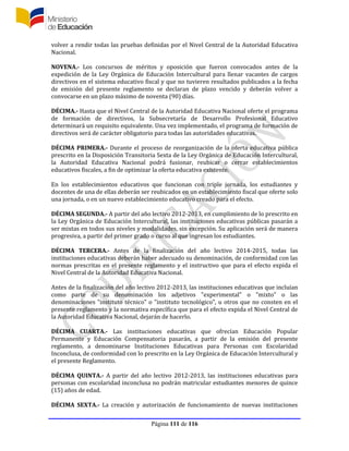 Página 111 de 116
volver a rendir todas las pruebas definidas por el Nivel Central de la Autoridad Educativa
Nacional.
NOVENA.- Los concursos de méritos y oposición que fueron convocados antes de la
expedición de la Ley Orgánica de Educación Intercultural para llenar vacantes de cargos
directivos en el sistema educativo fiscal y que no tuvieren resultados publicados a la fecha
de emisión del presente reglamento se declaran de plazo vencido y deberán volver a
convocarse en un plazo máximo de noventa (90) días.
DÉCIMA.- Hasta que el Nivel Central de la Autoridad Educativa Nacional oferte el programa
de formación de directivos, la Subsecretaría de Desarrollo Profesional Educativo
determinará un requisito equivalente. Una vez implementado, el programa de formación de
directivos será de carácter obligatorio para todas las autoridades educativas.
DÉCIMA PRIMERA.- Durante el proceso de reorganización de la oferta educativa pública
prescrito en la Disposición Transitoria Sexta de la Ley Orgánica de Educación Intercultural,
la Autoridad Educativa Nacional podrá fusionar, reubicar o cerrar establecimientos
educativos fiscales, a fin de optimizar la oferta educativa existente.
En los establecimientos educativos que funcionan con triple jornada, los estudiantes y
docentes de una de ellas deberán ser reubicados en un establecimiento fiscal que oferte solo
una jornada, o en un nuevo establecimiento educativo creado para el efecto.
DÉCIMA SEGUNDA.- A partir del año lectivo 2012-2013, en cumplimiento de lo prescrito en
la Ley Orgánica de Educación Intercultural, las instituciones educativas públicas pasarán a
ser mixtas en todos sus niveles y modalidades, sin excepción. Su aplicación será de manera
progresiva, a partir del primer grado o curso al que ingresan los estudiantes.
DÉCIMA TERCERA.- Antes de la finalización del año lectivo 2014-2015, todas las
instituciones educativas deberán haber adecuado su denominación, de conformidad con las
normas prescritas en el presente reglamento y el instructivo que para el efecto expida el
Nivel Central de la Autoridad Educativa Nacional.
Antes de la finalización del año lectivo 2012-2013, las instituciones educativas que incluían
como parte de su denominación los adjetivos "experimental" o "mixto" o las
denominaciones "instituto técnico" o "instituto tecnológico", u otros que no consten en el
presente reglamento y la normativa específica que para el efecto expida el Nivel Central de
la Autoridad Educativa Nacional, dejarán de hacerlo.
DÉCIMA CUARTA.- Las instituciones educativas que ofrecían Educación Popular
Permanente y Educación Compensatoria pasarán, a partir de la emisión del presente
reglamento, a denominarse Instituciones Educativas para Personas con Escolaridad
Inconclusa, de conformidad con lo prescrito en la Ley Orgánica de Educación Intercultural y
el presente Reglamento.
DÉCIMA QUINTA.- A partir del año lectivo 2012-2013, las instituciones educativas para
personas con escolaridad inconclusa no podrán matricular estudiantes menores de quince
(15) años de edad.
DÉCIMA SEXTA.- La creación y autorización de funcionamiento de nuevas instituciones
 