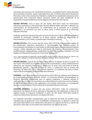 Página 112 de 116
educativas para personas con escolaridad inconclusa, y la ampliación de la oferta educativa
en los planteles existentes, queda suspendida hasta que el Instituto Nacional de Evaluación
Educativa evalúe el funcionamiento, finalidad y calidad de las modalidades educativas antes
mencionadas. Esta evaluación deberá ejecutarse dentro del plazo establecido en la
Disposición Transitoria Décima de la Ley Orgánica de Educación Intercultural.
DÉCIMA SÉPTIMA.- Para el inicio del año lectivo 2015-2016, todas las instituciones
educativas particulares y fiscomisionales del país deberán haber renovado u obtenido sus
autorizaciones de funcionamiento, de conformidad con lo prescrito en el presente
reglamento y la normativa que para el efecto emita el Nivel Central de la Autoridad
Educativa Nacional.
Cualquier institución educativa que para el inicio del año lectivo 2015-2016 aún no hubiere
realizado la renovación señalada en el inciso anterior, perderá su autorización de
funcionamiento y, por lo tanto, no podrá seguir ofertando el servicio.
DÉCIMA OCTAVA.- Para el inicio del año lectivo 2013-2014, los representantes legales de
las instituciones educativas particulares o fiscomisionales que hubieren puesto en
funcionamiento extensiones no autorizadas en diferentes lugares del país deberán haberlas
cerrado o haber obtenido para ellas la autorización de creación y funcionamiento como
establecimientos independientes, cumpliendo con todos los requisitos señalados en la Ley
Orgánica de Educación Intercultural y el presente reglamento.
(Nota.- Frase incorporada a la Disposición Transitoria Décima Octava mediante el Decreto Ejecutivo No. 366 de 27 de
junio de 2014, publicado en el Segundo Suplemento del Registro Oficial No. 286 de 10 de julio de 2014.)
DÉCIMA NOVENA.- A partir del año lectivo 2012-2013 en el régimen de Sierra y a partir del
año lectivo 2013-2014 en el régimen de Costa, los conservatorios u otros establecimientos
educativos que imparten formación en música y/o en otras artes solo hasta el nivel de
Bachillerato pasarán a llamarse Colegios de Artes, y continuarán bajo la rectoría del
Ministerio de Educación, por lo que deberán sujetarse a la normativa que para el efecto
emita el Nivel Central de la Autoridad Educativa Nacional.
VIGÉSIMA.- Antes de la finalización del año lectivo 2013-2014, las máximas autoridades de
las instituciones educativas deberán remitir a la Dirección Distrital correspondiente su
Proyecto Educativo Institucional para el registro respectivo, y deberán solicitar la
ratificación de su Código de Convivencia, de conformidad con lo previsto en la Ley Orgánica
de Educación Intercultural y este reglamento, y de acuerdo al instructivo y al cronograma
que para el efecto expida el Nivel Central de la Autoridad Educativa Nacional.
VIGÉSIMA PRIMERA.- A partir del año lectivo 2012-2013, todas las instituciones
educativas con régimen de Sierra aplicarán lo dispuesto por este reglamento en materia de
régimen escolar y evaluación estudiantil. A partir del año lectivo 2013-2014, harán lo
mismo las instituciones educativas con régimen de Costa.
Los exámenes nacionales estandarizados para la obtención del título de bachiller serán
requisitos para la graduación en las modalidades semipresencial y a distancia a partir del
año lectivo 2013-2014 en las instituciones educativas con régimen de Sierra, y a partir del
año lectivo 2014-2015 en las instituciones educativas con régimen de Costa.
 