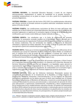 Página 113 de 116
VIGÉSIMA SEGUNDA.- La Autoridad Educativa Nacional, a través de sus órganos
desconcentrados, implementará el cambio de modalidad en la jornada nocturna a
modalidad semipresencial, en un plazo no mayor a un año a partir de la expedición del
presente Reglamento.
VIGÉSIMA TERCERA.- A partir del año lectivo 2012-2013, los establecimientos educativos
que ofrecen servicios en jornada nocturna no podrán matricular estudiantes menores de
quince (15) años de edad.
VIGÉSIMA CUARTA.- Las certificaciones curriculares de libros de texto que hayan sido
emitidas por el Nivel Central de la Autoridad Educativa Nacional antes de la expedición del
presente reglamento se regirán por la normativa vigente al tiempo de la emisión de dicha
certificación y, por lo tanto, serán válidas por el plazo indicado en ellas.
VIGÉSIMA QUINTA.- Los estudiantes que, a la fecha de publicación del presente
reglamento, se encuentren cursando estudios en el Bachillerato Técnico ofertado por el
Servicio Ecuatoriano de Capacitación Profesional (SECAP) podrán continuar sus estudios en
las mismas condiciones. Una vez terminados sus estudios, el Ministerio de Educación
refrendará y registrará los títulos obtenidos. Por lo tanto, el SECAP no podrá abrir nuevas
inscripciones a partir de la emisión del presente reglamento.
VIGÉSIMA SEXTA.- Hasta que se termine de implementar el registro de calificaciones de los
estudiantes que cursan los subniveles de Básica Elemental y Básica Media, se considerará,
para el cómputo de la nota de grado de cada estudiante, el puntaje que conste en su
certificado de terminación de Primaria o el promedio de sus notas de promoción de los años
de Educación General Básica que estén registradas, según el caso.
VIGÉSIMA SÉPTIMA.- A partir de la publicación del presente reglamento, el Nivel Central
de la Autoridad Educativa Nacional procederá a la extinción de la Dirección Nacional de
Servicios Educativos (DINSE), para lo cual designará a un liquidador, quien ejercerá la
representación legal, judicial y extrajudicial de esa Dirección, y podrá ejecutar todos los
actos y contratos necesarios para su liquidación, de conformidad con la normativa legal y
reglamentaria aplicable. El Ministerio de Finanzas asignará los recursos necesarios.
VIGÉSIMA OCTAVA.- Hasta que los Gobiernos Autónomos Municipales asuman las
competencias determinadas en la Constitución de la República, el Código Orgánico de
Organización Territorial, Autonomía y Descentralización, y la Ley Orgánica de Educación
Intercultural, cumpliendo con los plazos que para el efecto sean señalados por el Consejo
Nacional de Competencias, el Ministerio de Educación, a través de su nivel de gestión Zonal,
continuará ejecutando los procesos precontractuales y contractuales de ejecución de obras
para adecuaciones y reparaciones, mantenimiento, remodelación y obras complementarias
de las instalaciones de los establecimientos educativos fiscales. El Instituto de Contratación
de Obras (ICO) realizará los procesos precontractuales y contractuales para la construcción
de infraestructura educativa de obras nuevas, basándose en la planificación, los estudios, los
estándares, las especificaciones técnicas, los presupuestos y los planos proporcionados por
la Autoridad Educativa Nacional.
(Nota.- Reformas efectuadas a la Disposición Transitoria Vigésimo Octava, mediante el Decreto Ejecutivo No. 366 de 27
de junio de 2014 , publicado en el Segundo Suplemento del Registro Oficial No. 286 de 10 de julio de 2014.)
 