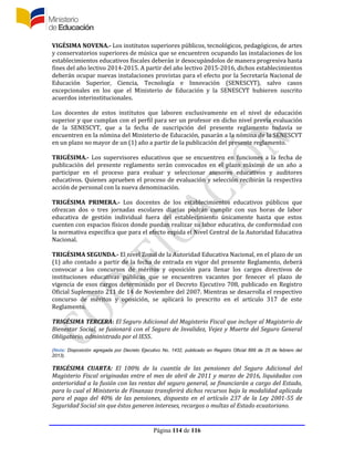 Página 114 de 116
VIGÉSIMA NOVENA.- Los institutos superiores públicos, tecnológicos, pedagógicos, de artes
y conservatorios superiores de música que se encuentren ocupando las instalaciones de los
establecimientos educativos fiscales deberán ir desocupándolos de manera progresiva hasta
fines del año lectivo 2014-2015. A partir del año lectivo 2015-2016, dichos establecimientos
deberán ocupar nuevas instalaciones provistas para el efecto por la Secretaría Nacional de
Educación Superior, Ciencia, Tecnología e Innovación (SENESCYT), salvo casos
excepcionales en los que el Ministerio de Educación y la SENESCYT hubieren suscrito
acuerdos interinstitucionales.
Los docentes de estos institutos que laboren exclusivamente en el nivel de educación
superior y que cumplan con el perfil para ser un profesor en dicho nivel previa evaluación
de la SENESCYT, que a la fecha de suscripción del presente reglamento todavía se
encuentren en la nómina del Ministerio de Educación, pasarán a la nómina de la SENESCYT
en un plazo no mayor de un (1) año a partir de la publicación del presente reglamento.
TRIGÉSIMA.- Los supervisores educativos que se encuentren en funciones a la fecha de
publicación del presente reglamento serán convocados en el plazo máximo de un año a
participar en el proceso para evaluar y seleccionar asesores educativos y auditores
educativos. Quienes aprueben el proceso de evaluación y selección recibirán la respectiva
acción de personal con la nueva denominación.
TRIGÉSIMA PRIMERA.- Los docentes de los establecimientos educativos públicos que
ofrezcan dos o tres jornadas escolares diarias podrán cumplir con sus horas de labor
educativa de gestión individual fuera del establecimiento únicamente hasta que estos
cuenten con espacios físicos donde puedan realizar su labor educativa, de conformidad con
la normativa específica que para el efecto expida el Nivel Central de la Autoridad Educativa
Nacional.
TRIGÉSIMA SEGUNDA.- El nivel Zonal de la Autoridad Educativa Nacional, en el plazo de un
(1) año contado a partir de la fecha de entrada en vigor del presente Reglamento, deberá
convocar a los concursos de méritos y oposición para llenar los cargos directivos de
instituciones educativas públicas que se encuentren vacantes por fenecer el plazo de
vigencia de esos cargos determinado por el Decreto Ejecutivo 708, publicado en Registro
Oficial Suplemento 211 de 14 de Noviembre del 2007. Mientras se desarrolla el respectivo
concurso de méritos y oposición, se aplicará lo prescrito en el artículo 317 de este
Reglamento.
TRIGÉSIMA TERCERA: El Seguro Adicional del Magisterio Fiscal que incluye al Magisterio de
Bienestar Social, se fusionará con el Seguro de Invalidez, Vejez y Muerte del Seguro General
Obligatorio, administrado por el IESS.
(Nota: Disposición agregada por Decreto Ejecutivo No. 1432, publicado en Registro Oficial 899 de 25 de febrero del
2013).
TRIGÉSIMA CUARTA: El 100% de la cuantía de las pensiones del Seguro Adicional del
Magisterio Fiscal originadas entre el mes de abril de 2011 y marzo de 2016, liquidadas con
anterioridad a la fusión con las rentas del seguro general, se financiarán a cargo del Estado,
para lo cual el Ministerio de Finanzas transferirá dichos recursos bajo la modalidad aplicada
para el pago del 40% de las pensiones, dispuesto en el artículo 237 de la Ley 2001-55 de
Seguridad Social sin que éstos generen intereses, recargos o multas al Estado ecuatoriano.
 