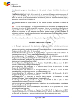 Página 115 de 116
(Nota: Disposición agregada por Decreto Ejecutivo No. 1432, publicado en Registro Oficial 899 de 25 de febrero del
2013.)
TRIGÉSIMA QUINTA: El 100% de la cuantía de las pensiones del seguro adicional en curso de
pago a marzo de 2011 y de las pensiones adicionales proporcionales que se concedieren a
partir de abril de 2016, se cancelarán con recursos del fondo del seguro de Invalidez, vejez y
Muerte del Seguro General Obligatorio.
(Nota: Disposición agregada por Decreto Ejecutivo No. 1432, publicado en Registro Oficial 899 de 25 de febrero del
2013.)
Art. ... .- En un plazo no mayor a 30 días contados a partir de la vigencia del presente Decreto,
el Consejo Directivo del IESS, expedirá la normativa interna correspondiente de fusión del
Seguros Adicionales del Magisterio con el Seguro General de Invalidez, Vejez y Muerte y
definirá la concesión de las pensiones adicionales proporcionales iniciales incluidas las
mínimas y máximas, considerando los tiempos aportados y salarios de aportación al seguro
adicional, hasta marzo de 2011.
(Nota: Artículo dado por Decreto Ejecutivo No. 1432, publicado en Registro Oficial 899 de 25 de febrero del 2013.)
DISPOSICIONES DEROGATORIAS
I.- Se derogan expresamente los siguientes cuerpos normativos y todas sus reformas:
Decreto Ejecutivo 935, publicado en Registro Oficial Suplemento 226 de 11 de Julio de 1985
(Reglamento General de la Ley de Educación).
Decreto Ejecutivo 2257, publicado en Registro Oficial Suplemento 640 de 12 de Marzo de
(Reglamento a la Ley de Carrera Docente y Escalafón y Magisterio Nacional).
Decreto Ejecutivo 2 959, publicado en el Registro Oficial 642 del 16 de agosto de 2002
(Reglamento para Regulación de Costo de Educación Particular).
Decreto Ejecutivo 487, publicado en el Registro Oficial 104 del 16 junio de 2003 (Dirección
Nacional de Servicios Educativos, DINSE).
Decreto Ejecutivo 196, publicado en el Registro Oficial 113 del 21 de enero de 2010
(Sistema de Educación Intercultural Bilingüe).
Decreto Ejecutivo 304, publicado en el Registro Oficial 51 del 31 de octubre de 1960
(Seguro de Cesantía Adicional 3%).
Decreto Ejecutivo 219, publicado en el Registro Oficial 123 del 25 de febrero de 1969
(Reglamento de Instrucción Premilitar en Colegios Secundarios).
Decreto Ejecutivo 543, publicado en Registro Oficial 266 del 3 de Septiembre de 1980
(Reglamento de Organizaciones Estudiantiles).
Decreto Ejecutivo 537, publicado en Registro Oficial 265 de 2 de Septiembre de 1980
(Reglamento para el Título de Bachiller por Estudios Libres).
Decreto Ejecutivo 3552, publicado en Registro Oficial 990 de 31 de Julio de 1992
(Reglamento del Consejo Nacional de Educación).
Decreto Ejecutivo 584, publicado en Registro Oficial 128 de 26 de Julio de 2000 (Ampliación
de la Mochila Escolar Gratuita).
Decreto Ejecutivo 1786, publicado en Registro Oficial 400 de 29 de Agosto del 2001 (Marco
Referencial del Bachillerato).
Decreto Ejecutivo 785, publicado en Registro Oficial 163 de 5 de Septiembre del 2003
(Amplía el plazo para que las instituciones educativas que ofrecen Bachillerato cumplan con
los procesos de adecuación y actualización curricular por el tiempo de dos años).
 