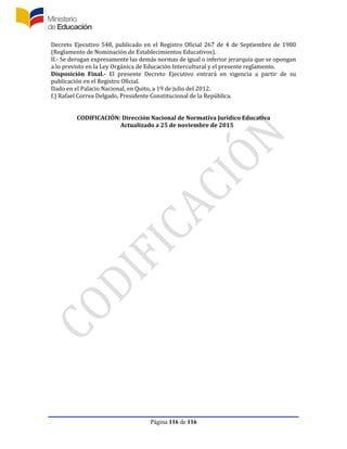 Página 116 de 116
Decreto Ejecutivo 548, publicado en el Registro Oficial 267 de 4 de Septiembre de 1980
(Reglamento de Nominación de Establecimientos Educativos).
II.- Se derogan expresamente las demás normas de igual o inferior jerarquía que se opongan
a lo previsto en la Ley Orgánica de Educación Intercultural y el presente reglamento.
Disposición Final.- El presente Decreto Ejecutivo entrará en vigencia a partir de su
publicación en el Registro Oficial.
Dado en el Palacio Nacional, en Quito, a 19 de julio del 2012.
f.) Rafael Correa Delgado, Presidente Constitucional de la República.
CODIFICACIÓN: Dirección Nacional de Normativa Jurídico Educativa
Actualizado a 25 de noviembre de 2015
 