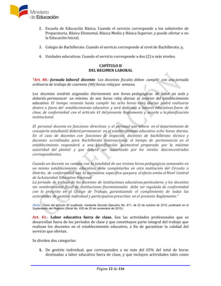 Página 12 de 116
2. Escuela de Educación Básica. Cuando el servicio corresponde a los subniveles de
Preparatoria, Básica Elemental, Básica Media y Básica Superior, y puede ofertar o no
la Educación Inicial;
3. Colegio de Bachillerato. Cuando el servicio corresponde al nivel de Bachillerato; y,
4. Unidades educativas. Cuando el servicio corresponde a dos (2) o más niveles.
CAPÍTULO II
DEL REGIMEN LABORAL
“Art. 40.- Jornada laboral docente. Los docentes fiscales deben cumplir con una jornada
ordinaria de trabajo de cuarenta (40) horas relojpor semana.
Los docentes tendrán asignadas diariamente seis horas pedagógicas de labor en aula y
deberán permanecer un mínimo de seis horas reloj diarias al interior del establecimiento
educativo. El tiempo restante hasta cumplir las ocho horas reloj diarias podrá realizarse
dentro o fuera del establecimiento educativo y será dedicado a labores educativas fuera de
clase, de conformidad con el artículo 41 del presente Reglamento y acorde a laplanificación
institucional.
El personal docente en funciones directivas y el personal que labora en el departamento de
consejería estudiantil deberápermanecer en el establecimiento educativo ocho horas diarias.
En el caso de docentes con funciones de inspector, docentes de bachillerato técnico y
docentes acreditados para Bachillerato Internacional, el tiempo de permanencia en el
establecimiento responderá a una planificación quimestral preparada por la máxima
autoridad del plantel y que deberá ser autorizado por los niveles desconcentrados
correspondientes.
Cuando un docente no cumpla con la totalidad de sus treinta horaspedagógicas semanales en
un mismo establecimiento educativo, debe completarlas en otra institución del Circuito o
Distrito, de conformidad con la normativa específica quepara elefecto emita elNivel Central
de laAutoridad Educativa Nacional.
La jornada de trabajo de los docentes de instituciones educativas particulares y los docentes
sin nombramiento fiscal de instituciones fiscomisionales debe ser regulada de conformidad
con lo prescrito en el Código de Trabajo, garantizando el cumplimiento de todas las
actividades de gestión individual y participativa prescritas en el presente Reglamento.”
(Nota.- Texto del artículo 40 sustituido, mediante Decreto Ejecutivo No. 811, de 22 de octubre de 2015, publicado en el
Suplemento del Registro Oficial No. 635 de 25 de noviembre de 2015.)
Art. 41.- Labor educativa fuera de clase. Son las actividades profesionales que se
desarrollan fuera de los períodos de clase y que constituyen parte integral del trabajo que
realizan los docentes en el establecimiento educativo, a fin de garantizar la calidad del
servicio que ofertan.
Se dividen dos categorías:
1. De gestión individual, que corresponden a no más del 65% del total de horas
destinadas a labor educativa fuera de clase, y que incluyen actividades tales como
 