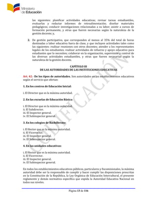 Página 13 de 116
las siguientes: planificar actividades educativas; revisar tareas estudiantiles,
evaluarlas y redactar informes de retroalimentación; diseñar materiales
pedagógicos; conducir investigaciones relacionadas a su labor; asistir a cursos de
formación permanente, y otras que fueren necesarias según la naturaleza de la
gestión docente; y,
2. De gestión participativa, que corresponden al menos al 35% del total de horas
destinadas a labor educativa fuera de clase, y que incluyen actividades tales como
las siguientes: realizar reuniones con otros docentes; atender a los representantes
legales de los estudiantes; realizar actividades de refuerzo y apoyo educativo para
estudiantes que lo necesiten; colaborar en la organización, supervisión y control de
las diversas actividades estudiantiles, y otras que fueren necesarias según la
naturaleza de la gestión docente.
CAPÍTULO III
DE LAS AUTORIDADES DE LAS INSTITUCIONES EDUCATIVAS
Art. 42.- De los tipos de autoridades. Son autoridades en los establecimientos educativos
según el servicio que ofertan:
1. En los centros de Educación Inicial:
i. El Director que es la máxima autoridad.
2. En las escuelas de Educación Básica:
i. El Director que es la máxima autoridad.
ii. El Subdirector.
iii. El Inspector general.
iv. El Subinspector general.
3. En los colegios de Bachillerato:
i. El Rector que es la máxima autoridad.
ii. El Vicerrector.
iii. El Inspector general.
iv. El Subinspector general.
4. En las unidades educativas:
i. El Rector que es la máxima autoridad.
ii. El Vicerrector.
iii. El Inspector general.
iv. El Subinspector general.
En todos los establecimientos educativos públicos, particulares y fiscomisionales, la máxima
autoridad debe ser la responsable de cumplir y hacer cumplir las disposiciones prescritas
en la Constitución de la República, la Ley Orgánica de Educación Intercultural, el presente
reglamento y demás normativa específica que expida la Autoridad Educativa Nacional en
todos sus niveles.
 