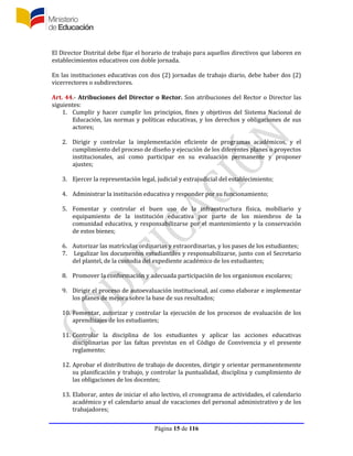 Página 15 de 116
El Director Distrital debe fijar el horario de trabajo para aquellos directivos que laboren en
establecimientos educativos con doble jornada.
En las instituciones educativas con dos (2) jornadas de trabajo diario, debe haber dos (2)
vicerrectores o subdirectores.
Art. 44.- Atribuciones del Director o Rector. Son atribuciones del Rector o Director las
siguientes:
1. Cumplir y hacer cumplir los principios, fines y objetivos del Sistema Nacional de
Educación, las normas y políticas educativas, y los derechos y obligaciones de sus
actores;
2. Dirigir y controlar la implementación eficiente de programas académicos, y el
cumplimiento del proceso de diseño y ejecución de los diferentes planes o proyectos
institucionales, así como participar en su evaluación permanente y proponer
ajustes;
3. Ejercer la representación legal, judicial y extrajudicial del establecimiento;
4. Administrar la institución educativa y responder por su funcionamiento;
5. Fomentar y controlar el buen uso de la infraestructura física, mobiliario y
equipamiento de la institución educativa por parte de los miembros de la
comunidad educativa, y responsabilizarse por el mantenimiento y la conservación
de estos bienes;
6. Autorizar las matrículas ordinarias y extraordinarias, y los pases de los estudiantes;
7. Legalizar los documentos estudiantiles y responsabilizarse, junto con el Secretario
del plantel, de la custodia del expediente académico de los estudiantes;
8. Promover la conformación y adecuada participación de los organismos escolares;
9. Dirigir el proceso de autoevaluación institucional, así como elaborar e implementar
los planes de mejora sobre la base de sus resultados;
10. Fomentar, autorizar y controlar la ejecución de los procesos de evaluación de los
aprendizajes de los estudiantes;
11. Controlar la disciplina de los estudiantes y aplicar las acciones educativas
disciplinarias por las faltas previstas en el Código de Convivencia y el presente
reglamento;
12. Aprobar el distributivo de trabajo de docentes, dirigir y orientar permanentemente
su planificación y trabajo, y controlar la puntualidad, disciplina y cumplimiento de
las obligaciones de los docentes;
13. Elaborar, antes de iniciar el año lectivo, el cronograma de actividades, el calendario
académico y el calendario anual de vacaciones del personal administrativo y de los
trabajadores;
 