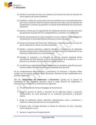 Página 16 de 116
14. Aprobar los horarios de clases, de exámenes, de sesiones de juntas de docentes de
curso o grado y de la junta académica;
15. Establecer canales de comunicación entre los miembros de la comunidad educativa
para crear y mantener tanto las buenas relaciones entre ellos como un ambiente de
comprensión y armonía, que garantice el normal desenvolvimiento de los procesos
educativos;
16. Ejecutar acciones para la seguridad de los estudiantes durante la jornada educativa
que garanticen la protección de su integridad física y controlar su cumplimiento;
17. Remitir oportunamente los datos estadísticos veraces, informes y más documentos
solicitados por la Autoridad Educativa Nacional, en todos sus niveles;
18. Asumir las funciones del Vicerrector, Subdirector o Inspector general en el caso de
que la institución no contare con estas autoridades;
19. Recibir a asesores educativos, auditores educativos y funcionarios de regulación
educativa, proporcionar la información que necesitaren para el cumplimiento de sus
funciones y implementar sus recomendaciones;
20. Encargar el rectorado o la dirección en caso de ausencia temporal, previa
autorización del Nivel Distrital, a una de las autoridades de la institución, o a un
docente si no existiere otro directivo en el establecimiento; y,
21. Las demás que contemple el presente reglamento y la normativa específica que para
el efecto expida el Nivel Central de la Autoridad Educativa Nacional.
En los establecimientos fiscomisionales y particulares, los directivos y docentes deben
cumplir con los mismos requisitos de los directivos y docentes fiscales, establecidos en el
presente reglamento.
Art. 45.- Atribuciones del Subdirector o Vicerrector. Cuando por el número de
estudiantes en una institución educativa exista el cargo directivo de Subdirector o
Vicerrector, son sus deberes y atribuciones las siguientes:
1. Presidir la Comisión Técnico Pedagógica de la Institución;
2. Dirigir el proceso de diseño y ejecución de los diferentes planes o proyectos
institucionales, así como participar en su evaluación permanente y proponer
ajustes;
3. Dirigir los diferentes niveles, subniveles, departamentos, áreas y comisiones, y
mantener contacto permanente con sus responsables;
4. Proponer ante el Consejo Ejecutivo la nómina de directores de área y docentes
tutores de grado o curso;
5. Asesorar y supervisar el trabajo docente;
 