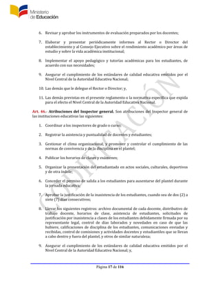 Página 17 de 116
6. Revisar y aprobar los instrumentos de evaluación preparados por los docentes;
7. Elaborar y presentar periódicamente informes al Rector o Director del
establecimiento y al Consejo Ejecutivo sobre el rendimiento académico por áreas de
estudio y sobre la vida académica institucional;
8. Implementar el apoyo pedagógico y tutorías académicas para los estudiantes, de
acuerdo con sus necesidades;
9. Asegurar el cumplimiento de los estándares de calidad educativa emitidos por el
Nivel Central de la Autoridad Educativa Nacional;
10. Las demás que le delegue el Rector o Director; y,
11. Las demás previstas en el presente reglamento o la normativa específica que expida
para el efecto el Nivel Central de la Autoridad Educativa Nacional.
Art. 46.- Atribuciones del Inspector general. Son atribuciones del Inspector general de
las instituciones educativas las siguientes:
1. Coordinar a los inspectores de grado o curso;
2. Registrar la asistencia y puntualidad de docentes y estudiantes;
3. Gestionar el clima organizacional, y promover y controlar el cumplimiento de las
normas de convivencia y de la disciplina en el plantel;
4. Publicar los horarios de clases y exámenes;
5. Organizar la presentación del estudiantado en actos sociales, culturales, deportivos
y de otra índole;
6. Conceder el permiso de salida a los estudiantes para ausentarse del plantel durante
la jornada educativa;
7. Aprobar la justificación de la inasistencia de los estudiantes, cuando sea de dos (2) a
siete (7) días consecutivos;
8. Llevar los siguientes registros: archivo documental de cada docente, distributivo de
trabajo docente, horarios de clase, asistencia de estudiantes, solicitudes de
justificación por inasistencia a clases de los estudiantes debidamente firmada por su
representante legal, control de días laborados y novedades en caso de que las
hubiere, calificaciones de disciplina de los estudiantes, comunicaciones enviadas y
recibidas, control de comisiones y actividades docentes y estudiantiles que se llevan
a cabo dentro y fuera del plantel, y otros de similar naturaleza;
9. Asegurar el cumplimiento de los estándares de calidad educativa emitidos por el
Nivel Central de la Autoridad Educativa Nacional; y,
 