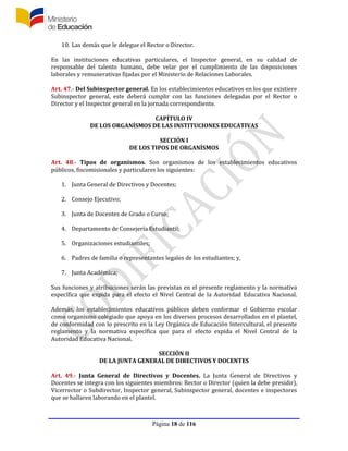 Página 18 de 116
10. Las demás que le delegue el Rector o Director.
En las instituciones educativas particulares, el Inspector general, en su calidad de
responsable del talento humano, debe velar por el cumplimiento de las disposiciones
laborales y remunerativas fijadas por el Ministerio de Relaciones Laborales.
Art. 47.- Del Subinspector general. En los establecimientos educativos en los que existiere
Subinspector general, este deberá cumplir con las funciones delegadas por el Rector o
Director y el Inspector general en la jornada correspondiente.
CAPÍTULO IV
DE LOS ORGANÍSMOS DE LAS INSTITUCIONES EDUCATIVAS
SECCIÓN I
DE LOS TIPOS DE ORGANÍSMOS
Art. 48.- Tipos de organismos. Son organismos de los establecimientos educativos
públicos, fiscomisionales y particulares los siguientes:
1. Junta General de Directivos y Docentes;
2. Consejo Ejecutivo;
3. Junta de Docentes de Grado o Curso;
4. Departamento de Consejería Estudiantil;
5. Organizaciones estudiantiles;
6. Padres de familia o representantes legales de los estudiantes; y,
7. Junta Académica;
Sus funciones y atribuciones serán las previstas en el presente reglamento y la normativa
específica que expida para el efecto el Nivel Central de la Autoridad Educativa Nacional.
Además, los establecimientos educativos públicos deben conformar el Gobierno escolar
como organismo colegiado que apoya en los diversos procesos desarrollados en el plantel,
de conformidad con lo prescrito en la Ley Orgánica de Educación Intercultural, el presente
reglamento y la normativa específica que para el efecto expida el Nivel Central de la
Autoridad Educativa Nacional.
SECCIÓN II
DE LA JUNTA GENERAL DE DIRECTIVOS Y DOCENTES
Art. 49.- Junta General de Directivos y Docentes. La Junta General de Directivos y
Docentes se integra con los siguientes miembros: Rector o Director (quien la debe presidir),
Vicerrector o Subdirector, Inspector general, Subinspector general, docentes e inspectores
que se hallaren laborando en el plantel.
 