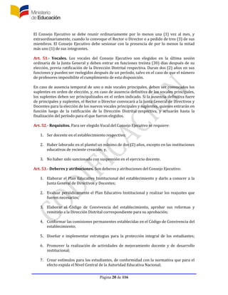 Página 20 de 116
El Consejo Ejecutivo se debe reunir ordinariamente por lo menos una (1) vez al mes, y
extraordinariamente, cuando lo convoque el Rector o Director o a pedido de tres (3) de sus
miembros. El Consejo Ejecutivo debe sesionar con la presencia de por lo menos la mitad
más uno (1) de sus integrantes.
Art. 51.- Vocales. Los vocales del Consejo Ejecutivo son elegidos en la última sesión
ordinaria de la Junta General y deben entrar en funciones treinta (30) días después de su
elección, previa ratificación de la Dirección Distrital respectiva. Duran dos (2) años en sus
funciones y pueden ser reelegidos después de un período, salvo en el caso de que el número
de profesores imposibilite el cumplimiento de esta disposición.
En caso de ausencia temporal de uno o más vocales principales, deben ser convocados los
suplentes en orden de elección, y, en caso de ausencia definitiva de los vocales principales,
los suplentes deben ser principalizados en el orden indicado. Si la ausencia definitiva fuere
de principales y suplentes, el Rector o Director convocará a la Junta General de Directivos y
Docentes para la elección de los nuevos vocales principales y suplentes, quienes entrarán en
función luego de la ratificación de la Dirección Distrital respectiva, y actuarán hasta la
finalización del período para el que fueron elegidos.
Art. 52.- Requisitos. Para ser elegido Vocal del Consejo Ejecutivo se requiere:
1. Ser docente en el establecimiento respectivo;
2. Haber laborado en el plantel un mínimo de dos (2) años, excepto en las instituciones
educativas de reciente creación; y,
3. No haber sido sancionado con suspensión en el ejercicio docente.
Art. 53.- Deberes y atribuciones. Son deberes y atribuciones del Consejo Ejecutivo:
1. Elaborar el Plan Educativo Institucional del establecimiento y darlo a conocer a la
Junta General de Directivos y Docentes;
2. Evaluar periódicamente el Plan Educativo Institucional y realizar los reajustes que
fueren necesarios;
3. Elaborar el Código de Convivencia del establecimiento, aprobar sus reformas y
remitirlo a la Dirección Distrital correspondiente para su aprobación;
4. Conformar las comisiones permanentes establecidas en el Código de Convivencia del
establecimiento;
5. Diseñar e implementar estrategias para la protección integral de los estudiantes;
6. Promover la realización de actividades de mejoramiento docente y de desarrollo
institucional;
7. Crear estímulos para los estudiantes, de conformidad con la normativa que para el
efecto expida el Nivel Central de la Autoridad Educativa Nacional;
 