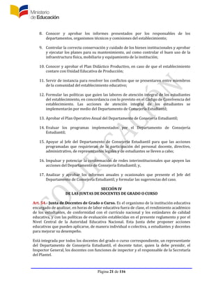 Página 21 de 116
8. Conocer y aprobar los informes presentados por los responsables de los
departamentos, organismos técnicos y comisiones del establecimiento;
9. Controlar la correcta conservación y cuidado de los bienes institucionales y aprobar
y ejecutar los planes para su mantenimiento, así como controlar el buen uso de la
infraestructura física, mobiliario y equipamiento de la institución;
10. Conocer y aprobar el Plan Didáctico Productivo, en caso de que el establecimiento
contare con Unidad Educativa de Producción;
11. Servir de instancia para resolver los conflictos que se presentaren entre miembros
de la comunidad del establecimiento educativo;
12. Formular las políticas que guíen las labores de atención integral de los estudiantes
del establecimiento, en concordancia con lo previsto en el Código de Convivencia del
establecimiento. Las acciones de atención integral de los estudiantes se
implementarán por medio del Departamento de Consejería Estudiantil;
13. Aprobar el Plan Operativo Anual del Departamento de Consejería Estudiantil;
14. Evaluar los programas implementados por el Departamento de Consejería
Estudiantil;
15. Apoyar al Jefe del Departamento de Consejería Estudiantil para que las acciones
programadas que requirieran de la participación del personal docente, directivo,
administrativo, de representantes legales y de estudiantes se lleven a cabo;
16. Impulsar y potenciar la conformación de redes interinstitucionales que apoyen las
acciones del Departamento de Consejería Estudiantil; y,
17. Analizar y aprobar los informes anuales y ocasionales que presente el Jefe del
Departamento de Consejería Estudiantil, y formular las sugerencias del caso.
SECCIÓN IV
DE LAS JUNTAS DE DOCENTES DE GRADO O CURSO
Art. 54.- Junta de Docentes de Grado o Curso. Es el organismo de la institución educativa
encargado de analizar, en horas de labor educativa fuera de clase, el rendimiento académico
de los estudiantes, de conformidad con el currículo nacional y los estándares de calidad
educativa, y con las políticas de evaluación establecidas en el presente reglamento y por el
Nivel Central de la Autoridad Educativa Nacional. Esta Junta debe proponer acciones
educativas que pueden aplicarse, de manera individual o colectiva, a estudiantes y docentes
para mejorar su desempeño.
Está integrada por todos los docentes del grado o curso correspondiente, un representante
del Departamento de Consejería Estudiantil, el docente tutor, quien la debe presidir, el
Inspector General, los docentes con funciones de inspector y el responsable de la Secretaría
del Plantel.
 