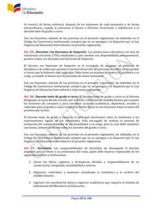 Página 22 de 116
Se reunirá, de forma ordinaria, después de los exámenes de cada quimestre y de forma
extraordinaria, cuando la convocare el Rector o Director, Vicerrector o Subdirector o el
docente tutor de grado o curso.
Son sus funciones, además de las previstas en el presente reglamento, las definidas en el
Código de Convivencia institucional, siempre que no se opongan a lo dispuesto por la Ley
Orgánica de Educación Intercultural o el presente reglamento.
Art. 55.- Docentes con funciones de Inspector. Las instituciones educativas con más de
setecientas cincuenta (750) estudiantes y que cuenten con disponibilidad presupuestaria,
pueden contar con docentes con funciones de Inspector.
El docente con funciones de Inspector es el encargado de asegurar un ambiente de
disciplina y de orden que permita el normal desarrollo del proceso educativo en los grados
o cursos que le hubieren sido asignados. Debe tener un máximo de cuatro (4) paralelos a su
cargo, y cumplir al menos seis (6) períodos de clases semanales.
Son sus funciones, además de las previstas en el presente reglamento, las definidas en el
Código de Convivencia institucional, siempre que no se opongan a lo dispuesto por la Ley
Orgánica de Educación Intercultural o el presente reglamento.
Art. 56.- Docente tutor de grado o curso. El docente tutor de grado o curso es el docente
designado, al inicio del año escolar, por el Rector o Director del establecimiento para asumir
las funciones de consejero y para coordinar acciones académicas, deportivas, sociales y
culturales para el grado o curso respectivo. Deben durar en sus funciones hasta el inicio del
próximo año lectivo.
El docente tutor de grado o curso es el principal interlocutor entre la institución y los
representantes legales de los estudiantes. Está encargado de realizar el proceso de
evaluación del comportamiento de los estudiantes a su cargo, para lo cual debe mantener
una buena comunicación con todos los docentes del grado o curso.
Son sus funciones, además de las previstas en el presente reglamento, las definidas en el
Código de Convivencia institucional, siempre que no se opongan a lo dispuesto por la Ley
Orgánica de Educación Intercultural o el presente reglamento.
Art. 57.- Secretaría. Las responsabilidades de Secretaría las desempeña el docente
asignado para el efecto o un profesional del ramo, quien debe hacerse responsable de los
siguientes deberes y atribuciones:
1. Llevar los libros, registros y formularios oficiales y responsabilizarse de su
conservación, integridad, inviolabilidad y reserva;
2. Organizar, centralizar y mantener actualizada la estadística y el archivo del
establecimiento;
3. Ingresar con exactitud los datos y registros académicos que requiera el sistema de
información del Ministerio de Educación;
 