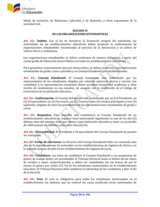 Página 24 de 116
Salud, de Inclusión, de Relaciones Laborales y de Deportes, y otros organismos de la
sociedad civil.
SECCIÓN VI
DE LAS ORGANIZACIONES ESTUDIANTILES
Art. 62.- Ámbito. Con el fin de fortalecer la formación integral del estudiante, las
autoridades de los establecimientos educativos deben propiciar la conformación de
organizaciones estudiantiles encaminadas al ejercicio de la democracia y al cultivo de
valores éticos y ciudadanos.
Las organizaciones estudiantiles se deben conformar de manera obligatoria a partir del
cuarto grado de Educación General Básica en todos los establecimientos educativos.
Para garantizar el permanente ejercicio democrático, se deben conformar representaciones
estudiantiles de grado, curso o paralelo y un Consejo Estudiantil por establecimiento.
Art. 63.- Consejo Estudiantil. El Consejo Estudiantil está conformado por los
representantes de los estudiantes, elegidos por votación universal, directa y secreta. Los
candidatos a la representación estudiantil deben acreditar honestidad académica y altos
niveles de rendimiento en sus estudios, de acuerdo con lo establecido en el Código de
Convivencia de la institución educativa.
Art. 64.- Conformación. El Consejo Estudiantil está conformado por un (1) Presidente, un
(1) Vicepresidente, un (1) Secretario, un (1) Tesorero, tres (3) vocales principales y tres (3)
suplentes, elegidos de entre los presidentes de las representaciones estudiantiles de grado o
curso.
Art. 65.- Requisitos. Para inscribir una candidatura al Consejo Estudiantil de un
establecimiento educativo, se requiere estar matriculado legalmente en uno de los dos (2)
últimos años del máximo nivel que ofrezca cada institución educativa y tener un promedio
de calificaciones de, mínimo, ocho sobre diez (8/10).
Art. 66.- Alternabilidad. El Presidente y Vicepresidente del Consejo Estudiantil no pueden
ser reelegidos.
Art. 67.- Fecha de elecciones. La Directiva del Consejo Estudiantil debe ser renovada cada
año en la segunda semana de noviembre en los establecimientos de régimen de Sierra y en
la segunda semana de julio en los establecimientos de régimen de Costa.
Art. 68.- Candidatos. Las listas de candidatos al Consejo Estudiantil y sus propuestas de
planes de trabajo deben ser presentadas al Tribunal Electoral hasta el último día de clases
de octubre y mayo, respectivamente, y deben ser respaldadas con las firmas de por lo
menos el quince por ciento (15 %) de los estudiantes matriculados en el establecimiento
educativo. El Tribunal Electoral debe establecer la idoneidad de los candidatos y fijar el día
de la elección.
Art. 69.- Voto. El voto es obligatorio para todos los estudiantes matriculados en el
establecimiento; los alumnos que no votaren sin causa justificada serán sancionados de
 
