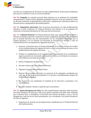 Página 25 de 116
acuerdo con el reglamento de elecciones de cada establecimiento. El documento habilitante
para ejercer el derecho al voto es el carné estudiantil.
Art. 70.- Campaña. La campaña electoral debe realizarse en un ambiente de cordialidad,
compañerismo y respeto mutuo. Quedarán prohibidos todos los actos que atentaren contra
los derechos humanos, la gratuidad de la educación o aquellos que ocasionaren daños a la
infraestructura o equipamiento del establecimiento.
Art. 71.- Organismos electorales. Para el proceso eleccionario, en cada establecimiento
educativo se debe conformar un Tribunal Electoral cuya función es la de organizar las
votaciones en las Juntas Receptoras de Votos que fueren necesarias.
Art. 72.- Tribunal Electoral. El Tribunal Electoral debe estar integrado por el Rector o
Director, el Inspector general o el docente de mayor antigüedad, tres (3) vocales designados
por el Consejo Ejecutivo, dos (2) representantes de los estudiantes designados por el
Consejo Ejecutivo y un (1) docente con funciones de Secretario sin derecho a voto. Al
Tribunal Electoral le corresponden las siguientes funciones:
1. Convocar a elecciones para el Consejo Estudiantil en la tercera semana de octubre
en los establecimientos de régimen de Sierra y en la tercera semana de junio, en los
establecimientos de régimen de Costa;
2. Verificar el cumplimiento de los requisitos para la postulación de las candidaturas
según lo previsto en el presente reglamento y calificar, en el término de cuarenta y
ocho (48) horas, las listas presentadas;
3. Emitir el reglamento de elecciones;
4. Orientar el desarrollo de la campaña electoral;
5. Organizar las Juntas Receptoras de Votos;
6. Efectuar los escrutinios generales, en presencia de los delegados acreditados por
cada una de las listas de participantes en el proceso, inmediatamente después de
terminados los sufragios;
7. Dar a conocer a los estudiantes el resultado de las elecciones y proclamar a los
triunfadores; y,
8. Resolver cualquier reclamo o apelación que se presentare.
Art. 73.- Juntas Receptoras de Votos. En cada establecimiento educativo debe funcionar
una Junta Receptora de Votos por cada curso, grado o paralelo. Esta debe estar integrada
por el docente tutor, el Presidente, el Secretario del Consejo de grado o curso y un (1)
delegado por cada una de las listas participantes. Les corresponde a las Juntas Receptoras
de Votos lo siguiente:
1. Organizarse de acuerdo con las disposiciones establecidas por el Tribunal Electoral
del establecimiento;
 