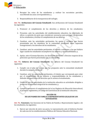Página 26 de 116
2. Receptar los votos de los estudiantes y realizar los escrutinios parciales,
suscribiendo las actas correspondientes; y,
3. Responsabilizarse de la transparencia del sufragio.
Art. 74.- Atribuciones del Consejo Estudiantil. Son atribuciones del Consejo Estudiantil
las siguientes:
1. Promover el cumplimiento de los derechos y deberes de los estudiantes;
2. Presentar, ante las autoridades del establecimiento educativo, las solicitudes de
oficio o a petición de parte que considerare necesarias para proteger los derechos
de los estudiantes y facilitar el cumplimiento de sus deberes;
3. Canalizar, ante las autoridades pertinentes, las quejas y reclamos que fueren
presentados por los miembros de la comunidad estudiantil sobre supuestas
transgresiones a los derechos de los estudiantes;
4. Canalizar, ante las autoridades pertinentes, el trámite a sanciones a las que hubiere
lugar cuando los estudiantes incumplieren sus deberes y responsabilidades; y,
5. Apelar, ante el Consejo Ejecutivo, las decisiones del Rector o Director respecto de las
peticiones que fueren presentadas por su intermedio.
Art. 75.- Deberes del Consejo Estudiantil. Son deberes del Consejo Estudiantil los
siguientes:
1. Cumplir con el plan de trabajo que fue propuesto ante la comunidad estudiantil
durante la campaña electoral;
2. Canalizar, ante las autoridades pertinentes, el trámite que corresponda para velar
por el cumplimiento de los deberes y responsabilidades de los estudiantes y
defender de igual forma los derechos que le asisten al estudiantado;
3. Colaborar con las autoridades de la institución educativa en actividades dirigidas a
preservar la seguridad integral de los estudiantes; y,
4. Cumplir y promover el cumplimiento de la Ley Orgánica de Educación Intercultural,
el presente reglamento y el Código de Convivencia de la institución educativa.
SECCIÓN VII
DE LOS PADRES DE FAMILIA O REPRESENTANTES LEGALES DE LOS
ESTUDIANTES
Art. 76.- Funciones. Son funciones de los Padres de Familia o Representantes legales o de
los estudiantes, las siguientes:
1. Ejercer por elección de entre sus pares, la representación ante el Gobierno Escolar
de cada uno de los establecimientos Públicos del Sistema Educativo Nacional;
 