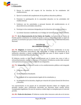 Página 27 de 116
2. Ejercer la veeduría del respeto de los derechos de los estudiantes del
establecimiento;
3. Ejercer la veeduría del cumplimiento de las políticas educativas públicas;
4. Fomentar la participación de la comunidad educativa en las actividades del
establecimiento;
5. Colaborar con las autoridades y personal docente del establecimiento en el
desarrollo de las actividades educativas;
6. Participar en las comisiones designadas por los directivos del establecimiento; y,
7. Las demás funciones establecidas en el Código de Convivencia del establecimiento.
Art. 77.- De la Representación de los Padres de Familia.- Los colectivos de Padres de
Familia podrán constituirse en comités de grado o curso y su funcionamiento se regirá de
acuerdo a la normativa que para el efecto emitirá el Nivel Central de la Autoridad Educativa
Nacional.
SECCIÓN VIII
DEL GOBIERNO ESCOLAR
Art. 78.- Régimen. El Gobierno escolar se rige por las normas establecidas en la Ley
Orgánica de Educación Intercultural, este reglamento, el Código de Convivencia de la
institución educativa y demás normativa específica que para el efecto expida el Nivel
Central de la Autoridad Educativa Nacional.
El Gobierno escolar se debe reunir ordinariamente por lo menos tres veces al año, y
extraordinariamente, cuando lo convoque el Presidente. El Gobierno escolar debe sesionar
con la presencia de por lo menos la mitad de sus integrantes.
Art. 79.- Integración. El Gobierno escolar en los establecimientos públicos está integrado
por:
1. El Rector o Director;
2. Un Representante Estudiantil;
3. Un delegado de los representantes legales de los estudiantes; y,
4. Un delegados de los docentes, elegido por votación de la Junta General de Directivos
y Docentes.
Los representantes en los grupos de la comunidad educativa deben ser elegidos para
períodos anuales, pero continuarán ejerciendo sus funciones hasta cuando fueren
reemplazados legalmente. En caso de vacancia, se debe elegir su reemplazo para el resto del
período.
Art. 80.- Fecha de elecciones. El Gobierno escolar debe renovarse cada año en la tercera
 