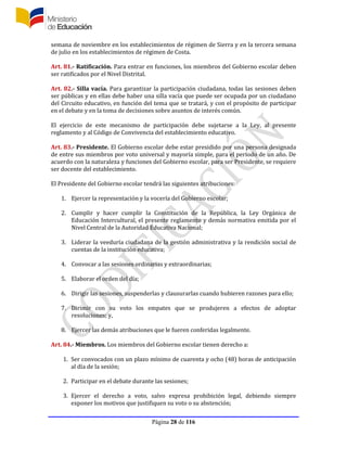 Página 28 de 116
semana de noviembre en los establecimientos de régimen de Sierra y en la tercera semana
de julio en los establecimientos de régimen de Costa.
Art. 81.- Ratificación. Para entrar en funciones, los miembros del Gobierno escolar deben
ser ratificados por el Nivel Distrital.
Art. 82.- Silla vacía. Para garantizar la participación ciudadana, todas las sesiones deben
ser públicas y en ellas debe haber una silla vacía que puede ser ocupada por un ciudadano
del Circuito educativo, en función del tema que se tratará, y con el propósito de participar
en el debate y en la toma de decisiones sobre asuntos de interés común.
El ejercicio de este mecanismo de participación debe sujetarse a la Ley, al presente
reglamento y al Código de Convivencia del establecimiento educativo.
Art. 83.- Presidente. El Gobierno escolar debe estar presidido por una persona designada
de entre sus miembros por voto universal y mayoría simple, para el período de un año. De
acuerdo con la naturaleza y funciones del Gobierno escolar, para ser Presidente, se requiere
ser docente del establecimiento.
El Presidente del Gobierno escolar tendrá las siguientes atribuciones:
1. Ejercer la representación y la vocería del Gobierno escolar;
2. Cumplir y hacer cumplir la Constitución de la República, la Ley Orgánica de
Educación Intercultural, el presente reglamento y demás normativa emitida por el
Nivel Central de la Autoridad Educativa Nacional;
3. Liderar la veeduría ciudadana de la gestión administrativa y la rendición social de
cuentas de la institución educativa;
4. Convocar a las sesiones ordinarias y extraordinarias;
5. Elaborar el orden del día;
6. Dirigir las sesiones, suspenderlas y clausurarlas cuando hubieren razones para ello;
7. Dirimir con su voto los empates que se produjeren a efectos de adoptar
resoluciones; y,
8. Ejercer las demás atribuciones que le fueren conferidas legalmente.
Art. 84.- Miembros. Los miembros del Gobierno escolar tienen derecho a:
1. Ser convocados con un plazo mínimo de cuarenta y ocho (48) horas de anticipación
al día de la sesión;
2. Participar en el debate durante las sesiones;
3. Ejercer el derecho a voto, salvo expresa prohibición legal, debiendo siempre
exponer los motivos que justifiquen su voto o su abstención;
 
