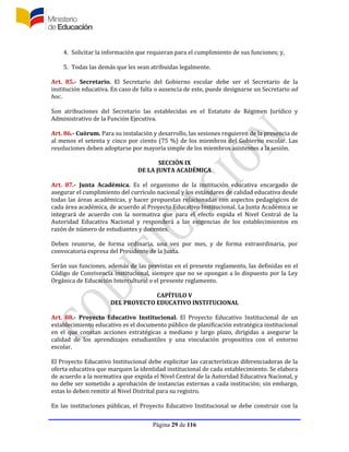 Página 29 de 116
4. Solicitar la información que requieran para el cumplimiento de sus funciones; y,
5. Todas las demás que les sean atribuidas legalmente.
Art. 85.- Secretario. El Secretario del Gobierno escolar debe ser el Secretario de la
institución educativa. En caso de falta o ausencia de este, puede designarse un Secretario ad
hoc.
Son atribuciones del Secretario las establecidas en el Estatuto de Régimen Jurídico y
Administrativo de la Función Ejecutiva.
Art. 86.- Cuórum. Para su instalación y desarrollo, las sesiones requieren de la presencia de
al menos el setenta y cinco por ciento (75 %) de los miembros del Gobierno escolar. Las
resoluciones deben adoptarse por mayoría simple de los miembros asistentes a la sesión.
SECCIÓN IX
DE LA JUNTA ACADÉMICA
Art. 87.- Junta Académica. Es el organismo de la institución educativa encargado de
asegurar el cumplimiento del currículo nacional y los estándares de calidad educativa desde
todas las áreas académicas, y hacer propuestas relacionadas con aspectos pedagógicos de
cada área académica, de acuerdo al Proyecto Educativo Institucional. La Junta Académica se
integrará de acuerdo con la normativa que para el efecto expida el Nivel Central de la
Autoridad Educativa Nacional y responderá a las exigencias de los establecimientos en
razón de número de estudiantes y docentes.
Deben reunirse, de forma ordinaria, una vez por mes, y de forma extraordinaria, por
convocatoria expresa del Presidente de la Junta.
Serán sus funciones, además de las previstas en el presente reglamento, las definidas en el
Código de Convivencia institucional, siempre que no se opongan a lo dispuesto por la Ley
Orgánica de Educación Intercultural o el presente reglamento.
CAPÍTULO V
DEL PROYECTO EDUCATIVO INSTITUCIONAL
Art. 88.- Proyecto Educativo Institucional. El Proyecto Educativo Institucional de un
establecimiento educativo es el documento público de planificación estratégica institucional
en el que constan acciones estratégicas a mediano y largo plazo, dirigidas a asegurar la
calidad de los aprendizajes estudiantiles y una vinculación propositiva con el entorno
escolar.
El Proyecto Educativo Institucional debe explicitar las características diferenciadoras de la
oferta educativa que marquen la identidad institucional de cada establecimiento. Se elabora
de acuerdo a la normativa que expida el Nivel Central de la Autoridad Educativa Nacional, y
no debe ser sometido a aprobación de instancias externas a cada institución; sin embargo,
estas lo deben remitir al Nivel Distrital para su registro.
En las instituciones públicas, el Proyecto Educativo Institucional se debe construir con la
 