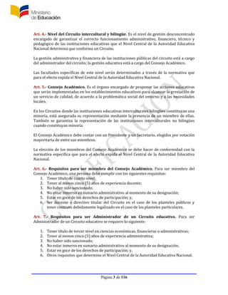 Página 3 de 116
Art. 4.- Nivel del Circuito intercultural y bilingüe. Es el nivel de gestión desconcentrado
encargado de garantizar el correcto funcionamiento administrativo, financiero, técnico y
pedagógico de las instituciones educativas que el Nivel Central de la Autoridad Educativa
Nacional determina que conforma un Circuito.
La gestión administrativa y financiera de las instituciones públicas del circuito está a cargo
del administrador del circuito; la gestión educativa está a cargo del Consejo Académico.
Las facultades específicas de este nivel serán determinados a través de la normativa que
para el efecto expida el Nivel Central de la Autoridad Educativa Nacional.
Art. 5.- Consejo Académico. Es el órgano encargado de proponer las acciones educativas
que serán implementadas en los establecimientos educativos para alcanzar la prestación de
un servicio de calidad, de acuerdo a la problemática social del entorno y a las necesidades
locales.
En los Circuitos donde las instituciones educativas interculturales bilingües constituyan una
minoría, está asegurada su representación mediante la presencia de un miembro de ellas.
También se garantiza la representación de las instituciones interculturales no bilingües
cuando constituyan minoría.
El Consejo Académico debe contar con un Presidente y un Secretario, elegidos por votación
mayoritaria de entre sus miembros.
La elección de los miembros del Consejo Académico se debe hacer de conformidad con la
normativa específica que para el efecto expida el Nivel Central de la Autoridad Educativa
Nacional.
Art. 6.- Requisitos para ser miembro del Consejo Académico. Para ser miembro del
Consejo Académico, una persona debe cumplir con los siguientes requisitos:
1. Tener título de cuarto nivel;
2. Tener al menos cinco (5) años de experiencia docente;
3. No haber sido sancionado;
4. No estar inmerso en sumario administrativo al momento de su designación;
5. Estar en goce de los derechos de participación; y,
6. Ser docente o directivo titular del Circuito en el caso de los planteles públicos y
tener contrato debidamente legalizado en el caso de los planteles particulares.
Art. 7.- Requisitos para ser Administrador de un Circuito educativo. Para ser
Administrador de un Circuito educativo se requiere lo siguiente:
1. Tener título de tercer nivel en ciencias económicas, financieras o administrativas;
2. Tener al menos cinco (5) años de experiencia administrativa;
3. No haber sido sancionado;
4. No estar inmerso en sumario administrativo al momento de su designación;
5. Estar en goce de los derechos de participación; y,
6. Otros requisitos que determine el Nivel Central de la Autoridad Educativa Nacional.
 