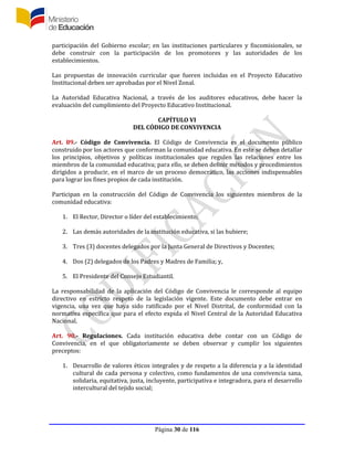 Página 30 de 116
participación del Gobierno escolar; en las instituciones particulares y fiscomisionales, se
debe construir con la participación de los promotores y las autoridades de los
establecimientos.
Las propuestas de innovación curricular que fueren incluidas en el Proyecto Educativo
Institucional deben ser aprobadas por el Nivel Zonal.
La Autoridad Educativa Nacional, a través de los auditores educativos, debe hacer la
evaluación del cumplimiento del Proyecto Educativo Institucional.
CAPÍTULO VI
DEL CÓDIGO DE CONVIVENCIA
Art. 89.- Código de Convivencia. El Código de Convivencia es el documento público
construido por los actores que conforman la comunidad educativa. En este se deben detallar
los principios, objetivos y políticas institucionales que regulen las relaciones entre los
miembros de la comunidad educativa; para ello, se deben definir métodos y procedimientos
dirigidos a producir, en el marco de un proceso democrático, las acciones indispensables
para lograr los fines propios de cada institución.
Participan en la construcción del Código de Convivencia los siguientes miembros de la
comunidad educativa:
1. El Rector, Director o líder del establecimiento;
2. Las demás autoridades de la institución educativa, si las hubiere;
3. Tres (3) docentes delegados por la Junta General de Directivos y Docentes;
4. Dos (2) delegados de los Padres y Madres de Familia; y,
5. El Presidente del Consejo Estudiantil.
La responsabilidad de la aplicación del Código de Convivencia le corresponde al equipo
directivo en estricto respeto de la legislación vigente. Este documento debe entrar en
vigencia, una vez que haya sido ratificado por el Nivel Distrital, de conformidad con la
normativa específica que para el efecto expida el Nivel Central de la Autoridad Educativa
Nacional.
Art. 90.- Regulaciones. Cada institución educativa debe contar con un Código de
Convivencia, en el que obligatoriamente se deben observar y cumplir los siguientes
preceptos:
1. Desarrollo de valores éticos integrales y de respeto a la diferencia y a la identidad
cultural de cada persona y colectivo, como fundamentos de una convivencia sana,
solidaria, equitativa, justa, incluyente, participativa e integradora, para el desarrollo
intercultural del tejido social;
 