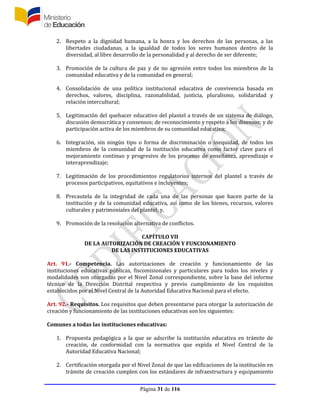 Página 31 de 116
2. Respeto a la dignidad humana, a la honra y los derechos de las personas, a las
libertades ciudadanas, a la igualdad de todos los seres humanos dentro de la
diversidad, al libre desarrollo de la personalidad y al derecho de ser diferente;
3. Promoción de la cultura de paz y de no agresión entre todos los miembros de la
comunidad educativa y de la comunidad en general;
4. Consolidación de una política institucional educativa de convivencia basada en
derechos, valores, disciplina, razonabilidad, justicia, pluralismo, solidaridad y
relación intercultural;
5. Legitimación del quehacer educativo del plantel a través de un sistema de diálogo,
discusión democrática y consensos; de reconocimiento y respeto a los disensos; y de
participación activa de los miembros de su comunidad educativa;
6. Integración, sin ningún tipo o forma de discriminación o inequidad, de todos los
miembros de la comunidad de la institución educativa como factor clave para el
mejoramiento continuo y progresivo de los procesos de enseñanza, aprendizaje e
interaprendizaje;
7. Legitimación de los procedimientos regulatorios internos del plantel a través de
procesos participativos, equitativos e incluyentes;
8. Precautela de la integridad de cada una de las personas que hacen parte de la
institución y de la comunidad educativa, así como de los bienes, recursos, valores
culturales y patrimoniales del plantel; y,
9. Promoción de la resolución alternativa de conflictos.
CAPÍTULO VII
DE LA AUTORIZACIÓN DE CREACIÓN Y FUNCIONAMIENTO
DE LAS INSTITUCIONES EDUCATIVAS
Art. 91.- Competencia. Las autorizaciones de creación y funcionamiento de las
instituciones educativas públicas, fiscomisionales y particulares para todos los niveles y
modalidades son otorgadas por el Nivel Zonal correspondiente, sobre la base del informe
técnico de la Dirección Distrital respectiva y previo cumplimiento de los requisitos
establecidos por el Nivel Central de la Autoridad Educativa Nacional para el efecto.
Art. 92.- Requisitos. Los requisitos que deben presentarse para otorgar la autorización de
creación y funcionamiento de las instituciones educativas son los siguientes:
Comunes a todas las instituciones educativas:
1. Propuesta pedagógica a la que se adscribe la institución educativa en trámite de
creación, de conformidad con la normativa que expida el Nivel Central de la
Autoridad Educativa Nacional;
2. Certificación otorgada por el Nivel Zonal de que las edificaciones de la institución en
trámite de creación cumplen con los estándares de infraestructura y equipamiento
 