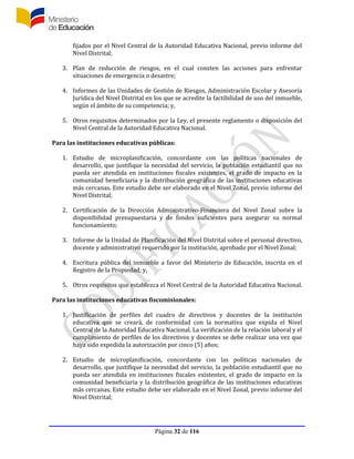 Página 32 de 116
fijados por el Nivel Central de la Autoridad Educativa Nacional, previo informe del
Nivel Distrital;
3. Plan de reducción de riesgos, en el cual consten las acciones para enfrentar
situaciones de emergencia o desastre;
4. Informes de las Unidades de Gestión de Riesgos, Administración Escolar y Asesoría
Jurídica del Nivel Distrital en los que se acredite la factibilidad de uso del inmueble,
según el ámbito de su competencia; y,
5. Otros requisitos determinados por la Ley, el presente reglamento o disposición del
Nivel Central de la Autoridad Educativa Nacional.
Para las instituciones educativas públicas:
1. Estudio de microplanificación, concordante con las políticas nacionales de
desarrollo, que justifique la necesidad del servicio, la población estudiantil que no
pueda ser atendida en instituciones fiscales existentes, el grado de impacto en la
comunidad beneficiaria y la distribución geográfica de las instituciones educativas
más cercanas. Este estudio debe ser elaborado en el Nivel Zonal, previo informe del
Nivel Distrital;
2. Certificación de la Dirección Administrativo-Financiera del Nivel Zonal sobre la
disponibilidad presupuestaria y de fondos suficientes para asegurar su normal
funcionamiento;
3. Informe de la Unidad de Planificación del Nivel Distrital sobre el personal directivo,
docente y administrativo requerido por la institución, aprobado por el Nivel Zonal;
4. Escritura pública del inmueble a favor del Ministerio de Educación, inscrita en el
Registro de la Propiedad; y,
5. Otros requisitos que establezca el Nivel Central de la Autoridad Educativa Nacional.
Para las instituciones educativas fiscomisionales:
1. Justificación de perfiles del cuadro de directivos y docentes de la institución
educativa que se creará, de conformidad con la normativa que expida el Nivel
Central de la Autoridad Educativa Nacional. La verificación de la relación laboral y el
cumplimiento de perfiles de los directivos y docentes se debe realizar una vez que
haya sido expedida la autorización por cinco (5) años;
2. Estudio de microplanificación, concordante con las políticas nacionales de
desarrollo, que justifique la necesidad del servicio, la población estudiantil que no
pueda ser atendida en instituciones fiscales existentes, el grado de impacto en la
comunidad beneficiaria y la distribución geográfica de las instituciones educativas
más cercanas. Este estudio debe ser elaborado en el Nivel Zonal, previo informe del
Nivel Distrital;
 
