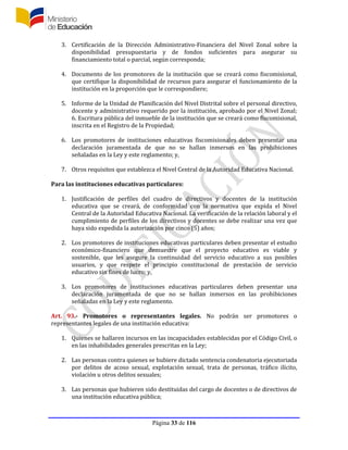 Página 33 de 116
3. Certificación de la Dirección Administrativo-Financiera del Nivel Zonal sobre la
disponibilidad presupuestaria y de fondos suficientes para asegurar su
financiamiento total o parcial, según corresponda;
4. Documento de los promotores de la institución que se creará como fiscomisional,
que certifique la disponibilidad de recursos para asegurar el funcionamiento de la
institución en la proporción que le correspondiere;
5. Informe de la Unidad de Planificación del Nivel Distrital sobre el personal directivo,
docente y administrativo requerido por la institución, aprobado por el Nivel Zonal;
6. Escritura pública del inmueble de la institución que se creará como fiscomisional,
inscrita en el Registro de la Propiedad;
6. Los promotores de instituciones educativas fiscomisionales deben presentar una
declaración juramentada de que no se hallan inmersos en las prohibiciones
señaladas en la Ley y este reglamento; y,
7. Otros requisitos que establezca el Nivel Central de la Autoridad Educativa Nacional.
Para las instituciones educativas particulares:
1. Justificación de perfiles del cuadro de directivos y docentes de la institución
educativa que se creará, de conformidad con la normativa que expida el Nivel
Central de la Autoridad Educativa Nacional. La verificación de la relación laboral y el
cumplimiento de perfiles de los directivos y docentes se debe realizar una vez que
haya sido expedida la autorización por cinco (5) años;
2. Los promotores de instituciones educativas particulares deben presentar el estudio
económico-financiero que demuestre que el proyecto educativo es viable y
sostenible, que les asegure la continuidad del servicio educativo a sus posibles
usuarios, y que respete el principio constitucional de prestación de servicio
educativo sin fines de lucro; y,
3. Los promotores de instituciones educativas particulares deben presentar una
declaración juramentada de que no se hallan inmersos en las prohibiciones
señaladas en la Ley y este reglamento.
Art. 93.- Promotores o representantes legales. No podrán ser promotores o
representantes legales de una institución educativa:
1. Quienes se hallaren incursos en las incapacidades establecidas por el Código Civil, o
en las inhabilidades generales prescritas en la Ley;
2. Las personas contra quienes se hubiere dictado sentencia condenatoria ejecutoriada
por delitos de acoso sexual, explotación sexual, trata de personas, tráfico ilícito,
violación u otros delitos sexuales;
3. Las personas que hubieren sido destituidas del cargo de docentes o de directivos de
una institución educativa pública;
 