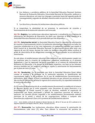 Página 34 de 116
4. Los titulares y servidores públicos de la Autoridad Educativa Nacional, Instituto
Nacional de Evaluación Educativa, Universidad Nacional de Educación, auditores y
asesores educativos, así como sus cónyuges o parientes hasta del segundo grado de
consanguinidad y segundo de afinidad, mientras estén en ejercicio de sus funciones;
y,
5. Los directivos y docentes de instituciones educativas públicas.
Si se comprobare la inhabilidad de un promotor, la autorización de creación y
funcionamiento de la institución educativa será revocada.
Art. 94.- Registro. Las instituciones educativas ingresarán y actualizarán, en el sistema de
información del Ministerio de Educación, los datos que requiriere el Nivel Central de la
Autoridad Educativa Nacional con la periodicidad que este dispusiere.
Art. 95.- Autorización inicial. La Autoridad Educativa Zonal le concederá la autorización
de creación y funcionamiento inicial a la institución educativa que cumpliere con todos los
requisitos establecidos en la Ley, este reglamento y la normativa específica que expida el
Nivel Central de la Autoridad Educativa Nacional. La autorización inicial debe tener una
vigencia de seis (6) meses, durante los cuales los auditores educativos deben verificar el
grado de observancia de las obligaciones asumidas por el patrocinador en su solicitud de
autorización.
En este plazo, el establecimiento educativo debe demostrar que efectivamente cumple con
los requisitos para la creación de instituciones educativas establecidas en el presente
Reglamento y que ha ingresado los datos requeridos en el sistema de información del
Ministerio de Educación, a fin de que el Nivel Zonal respectivo, con base en los informes
técnicos emitidos por los auditores educativos, expida la autorización de funcionamiento
por el plazo de cinco (5) años.
Art. 96.- Resolución.- En la resolución que dicte la Autoridad Educativa Zonal, deben
constar el nombre y la dirección de la institución educativa, la identificación del
representante legal y la del promotor. En el caso de establecimientos fiscomisionales y
particulares, debe constar el nivel y modalidad educativa en que ofrecerá sus servicios, el
año escolar en que inicia y termina la vigencia de la autorización y la capacidad instalada de
la institución educativa.
En la resolución de autorización de un establecimiento fiscomisional se establecerá el número
de docentes fiscales que le serán asignados, como mecanismo de apoyo financiero a su
funcionamiento. El Estado asumirá el pago de docentes, mediante la asignación de
profesionales que hayan participado y ganado los respectivos concursos de méritos y
oposición. Los docentes fiscales asignados a los establecimientos fiscomisionales deberán
participar de la misión y valores de las congregaciones, órdenes o cualquier otra
denomianción confesional o laica, de la promota del establecimiento eductivo.
(Nota.- Inciso añadido al artículo 96 mediante el Decreto Ejecutivo No. 366 de 27 de junio de 2014, publicado en el
Segundo Suplemento del Registro Oficial No. 286 de 10 de julio de 2014.)
Art. 97.- Renovación. Las instituciones educativas deben renovar la autorización de
funcionamiento cada cinco (5) años. Para obtener la renovación del permiso de
 