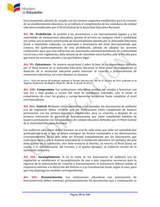 Página 35 de 116
funcionamiento, además de cumplir con los mismos requisitos establecidos para la creación
de un establecimiento educativo, se acreditará el cumplimiento de los estándares de calidad
educativa establecidos por el Nivel Central de la Autoridad Educativa Nacional.
Art. 98.- Prohibición. Se prohíbe a los promotores, a los representantes legales y a las
autoridades de instituciones educativas, prestar el servicio en cualquier nivel y modalidad
sin contar con la previa autorización de funcionamiento emitida por la Autoridad Educativa
Zonal o teniéndola caducada. La autoridad o funcionario del nivel desconcentrado que
conozca del quebrantamiento de esta prohibición, además de adoptar las acciones
conducentes para que esta infracción sea sancionada administrativamente de conformidad
con la Ley y este reglamento, debe denunciar de inmediato estos hechos ante la Fiscalía para
que inicie las acciones penales a las que hubiere lugar.
Art. 99.- Extensiones.- De manera excepcional y sobre la base de los lineamientos definidos
por el Nivel Central de la Autoridad Educativa Nacional, el Nivel zonal correspondiente al
domicilio de la institución educativa podrá autorizar la creación y funcionamiento de
extensiones educativas, así como disponer su clausura.
(Nota.- Texto del artículo 99 sustituído mediante el Decreto Ejecutivo No. 366 de 27 de junio de 2014, publicado en el
Segundo Suplemento del Registro Oficial No. 286 de 10 de julio de 2014.)
Art. 100.- Compromiso. Las instituciones educativas pueden ser creadas y funcionar con
uno (1) o más grados o cursos del nivel de enseñanza solicitado, solo si existe el
compromiso de crear los grados o cursos sucesivos necesarios hasta completar el nivel
correspondiente.
Art. 101.- Control. Mediante visitas periódicas a los planteles, los funcionarios de auditoría
y/o de regulación deben verificar que las instituciones estén cumpliendo de manera
permanente con los mismos requisitos establecidos para su creación, y después de su
primera renovación de permiso de funcionamiento, que estén cumpliendo también de
manera permanente con los estándares de calidad educativa definidos por el Nivel Central
de la Autoridad Educativa Nacional.
Los auditores educativos deben levantar un acta de cada visita que debe ser extendida por
quintuplicado y en la que se deben consignar los hechos constatados y las observaciones
correspondientes. Dicha acta debe ser firmada conjuntamente por los funcionarios que
realicen la visita y por la máxima autoridad de la institución educativa. Un ejemplar del acta
debe quedar en la institución, otro debe enviarse al Distrito, un tercero, al Nivel Zonal, un
cuarto, a la Administración del Circuito, y el quinto ejemplar, al Gobierno escolar de la
institución educativa.
Art. 102.- Incumplimiento. Si en la visita de los funcionarios de auditoría y/o de
regulación se estableciere el incumplimiento de uno o más requisitos necesarios para la
vigencia de la autorización de creación y funcionamiento, el funcionario deberá remitir el
respectivo informe a la Dirección del Distrito o a la Coordinación Zonal, según el caso, para
que esta disponga las medidas correspondientes.
Art. 103.- Documentación. Las instituciones educativas con autorización de
funcionamiento deben mantener permanentemente los documentos que a continuación se
 