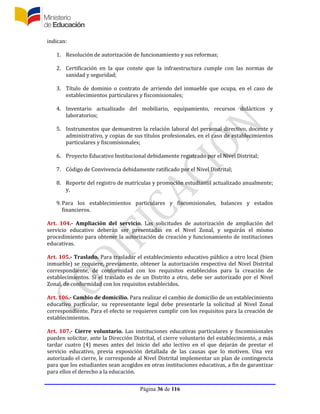 Página 36 de 116
indican:
1. Resolución de autorización de funcionamiento y sus reformas;
2. Certificación en la que conste que la infraestructura cumple con las normas de
sanidad y seguridad;
3. Título de dominio o contrato de arriendo del inmueble que ocupa, en el caso de
establecimientos particulares y fiscomisionales;
4. Inventario actualizado del mobiliario, equipamiento, recursos didácticos y
laboratorios;
5. Instrumentos que demuestren la relación laboral del personal directivo, docente y
administrativo, y copias de sus títulos profesionales, en el caso de establecimientos
particulares y fiscomisionales;
6. Proyecto Educativo Institucional debidamente registrado por el Nivel Distrital;
7. Código de Convivencia debidamente ratificado por el Nivel Distrital;
8. Reporte del registro de matrículas y promoción estudiantil actualizado anualmente;
y,
9. Para los establecimientos particulares y fiscomisionales, balances y estados
financieros.
Art. 104.- Ampliación del servicio. Las solicitudes de autorización de ampliación del
servicio educativo deberán ser presentadas en el Nivel Zonal, y seguirán el mismo
procedimiento para obtener la autorización de creación y funcionamiento de instituciones
educativas.
Art. 105.- Traslado. Para trasladar el establecimiento educativo público a otro local (bien
inmueble) se requiere, previamente, obtener la autorización respectiva del Nivel Distrital
correspondiente, de conformidad con los requisitos establecidos para la creación de
establecimientos. Si el traslado es de un Distrito a otro, debe ser autorizado por el Nivel
Zonal, de conformidad con los requisitos establecidos.
Art. 106.- Cambio de domicilio. Para realizar el cambio de domicilio de un establecimiento
educativo particular, su representante legal debe presentarle la solicitud al Nivel Zonal
correspondiente. Para el efecto se requieren cumplir con los requisitos para la creación de
establecimientos.
Art. 107.- Cierre voluntario. Las instituciones educativas particulares y fiscomisionales
pueden solicitar, ante la Dirección Distrital, el cierre voluntario del establecimiento, a más
tardar cuatro (4) meses antes del inicio del año lectivo en el que dejarán de prestar el
servicio educativo, previa exposición detallada de las causas que lo motiven. Una vez
autorizado el cierre, le corresponde al Nivel Distrital implementar un plan de contingencia
para que los estudiantes sean acogidos en otras instituciones educativas, a fin de garantizar
para ellos el derecho a la educación.
 