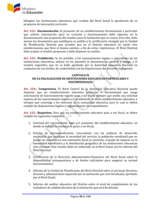 Página 38 de 116
bilingües las instituciones educativas que reciban del Nivel Zonal la aprobación de su
propuesta de innovación curricular.
Art. 112.- Documentación. El promotor de un establecimiento fiscomisional o particular
que solicite autorización para su creación y funcionamiento debe adjuntar en la
documentación una propuesta del nombre para la institución que se creará. Para ello, debe
anexar los documentos que justifiquen su pedido y la certificación otorgada por la Unidad
de Planificación Distrital que acredite que en el Distrito educativo no existe otro
establecimiento que lleve el mismo nombre, a fin de evitar repeticiones. El Nivel Distrital
debe aceptar el nombre propuesto o debe disponer su cambio.
Art. 113.- Prohibición. Se les prohíbe, a los representantes legales y autoridades de las
instituciones educativas, utilizar en los planteles la denominación general y código, o el
nombre específico, que no se halle aprobado por la Autoridad Educativa Nacional en
cualquiera de sus niveles, de conformidad con las disposiciones del presente reglamento.
CAPÍTULO IX
DE LA FISCALIZACIÓN DE INSTITUCIONES EDUCATIVAS PARTICULARES Y
FISCOMISIONALES
Art. 114.- Competencia. El Nivel Central de la Autoridad Educativa Nacional puede
disponer que un establecimiento educativo particular o fiscomisional que tenga
autorización de funcionamiento vigente pase a ser fiscal, siempre que medie una solicitud
expresa de los representantes legales y/o promotores de dicho establecimiento educativo, y
siempre que convenga a los intereses de la comunidad educativa, para lo cual se deben
cumplir las disposiciones legales y reglamentarias correspondientes.
Art. 115.- Requisitos. Para que un establecimiento educativo pase a ser fiscal, se deben
cumplir los siguientes requisitos:
1. Solicitud del representante legal y/o promotor del establecimiento educativo, en
donde se indique la voluntad de pasar a ser fiscal;
2. Estudio de microplanificación, concordante con las políticas de desarrollo
nacionales, que justifique la necesidad del servicio, la población estudiantil que no
pueda ser atendida en una institución fiscal ya existente, el grado de impacto en la
comunidad beneficiaria y la distribución geográfica de las instituciones educativas
más cercanas. Este estudio debe ser elaborado en el Nivel Zonal, previo informe del
Nivel Distrital;
3. Certificación de la Dirección Administrativo-Financiera del Nivel Zonal sobre la
disponibilidad presupuestaria y de fondos suficientes para asegurar su normal
funcionamiento;
4. Informe de la Unidad de Planificación del Nivel Distrital sobre el personal directivo,
docente y administrativo requerido por la institución que será fiscalizada, aprobado
por el Nivel Zonal;
5. Informe del auditor educativo del Distrito sobre el nivel de cumplimiento de los
estándares de calidad educativa de la institución que será fiscalizada;
 