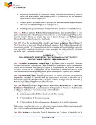 Página 39 de 116
6. Informe de las Unidades de Gestión de Riesgos, Administración Escolar y Asesoría
Jurídica del Nivel Distrital, en el que se acredite la factibilidad de uso del inmueble,
según el ámbito de su competencia;
7. Escritura pública de compra venta o donación del inmueble a favor del Ministerio de
Educación, inscrita en el Registro de la Propiedad; y,
8. Otros requisitos que establezca el Nivel Central de la Autoridad Educativa Nacional.
Art. 116.- Talento humano de la institución educativa que pasa a ser fiscal. En el caso
de los establecimientos educativos que son fiscalizados, la Autoridad Educativa Nacional no
asumirá relación laboral de ningún tipo con el talento humano que hubiere estado
laborando en la institución educativa fiscalizada.
Art. 117.- Pase de una institución educativa particular a régimen fiscomisional. El
Nivel Central de la Autoridad Educativa Nacional, a petición de la institución educativa de
manera excepcional y previo cumplimiento de los requisitos previstos para la creación de
una institución educativa fiscomisional, puede autorizar que una institución educativa
particular pase a régimen fiscomisional.
CAPÍTULO X
DE LA REGULACIÓN DE PENSIONES Y MATRICULAS EN LAS INSTITUCIONES
EDUCATIVAS PARTICULARES Y FISCOMISIONALES
Art. 118.- Cobro de pensiones y matrículas. El Nivel Central de la Autoridad Educativa
Nacional debe definir rangos para el cobro de pensiones y matrículas, en los que se deben
ubicar las instituciones educativas particulares y fiscomisionales del Sistema Educativa
Nacional, en función del cumplimiento de los estándares de calidad educativa y otros
indicadores que consten en la normativa de aplicación obligatoria expedida para el efecto.
Art. 119.- Comisión y Junta. Para la aplicación de las normas prescritas en el presente
reglamento, funcionan la Comisión Zonal de Regulación de Pensiones y Matrículas de la
Educación Particular y Fiscomisional, y la Junta Distrital de Regulación de Pensiones y
Matrículas de la Educación Particular y Fiscomisional.
Art. 120.- Comisión Zonal de Regulación de Pensiones y Matrículas de la Educación
Particular y Fiscomisional. La Comisión Zonal de Regulación de Pensiones y Matrículas de
la Educación Particular y Fiscomisional está conformada por:
1. La máxima autoridad del Nivel Zonal, quien la debe presidir;
2. El Director Zonal de Asesoría Jurídica; y,
3. El Director Zonal de Apoyo, Seguimiento y Regulación de la Gestión Educativa.
Debe actuar como Secretario con voz informativa, pero sin voto, el funcionario designado
para el efecto por la máxima autoridad del Nivel Zonal.
Art. 121.- Sesiones. La Comisión Zonal de Regulación de Pensiones y Matrículas de la
 