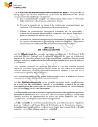Página 4 de 116
Art. 8.- Funciones del Administrador del Circuito educativo. Además de las previstas en
la Ley Orgánica de Educación Intercultural, son funciones del Administrador del Circuito
educativo intercultural y bilingüe las siguientes:
1. Disponer la elaboración, el registro y la administración del inventario de activos fijos
de las instituciones educativas que conforman el Circuito;
2. Procurar la seguridad de los bienes de las instituciones educativas fiscales que
conforman el Circuito, de conformidad con la normativa vigente;
3. Elaborar los requerimientos, debidamente justificados, para la optimización y
reubicación del personal docente público, en caso de existir exceso de personal, y
ponerlo a consideración del Nivel Distrital; y,
4. Coordinar, con las instituciones públicas correspondientes, la prestación gratuita de
los servicios de carácter social, psicológico y de atención integral de salud para los
estudiantes de las instituciones educativas fiscales del Circuito educativo.
CAPÍTULO III
DEL CURRÍCULO NACIONAL
Art. 9.- Obligatoriedad. Los currículos nacionales, expedidos por el Nivel Central de la
Autoridad Educativa Nacional, son de aplicación obligatoria en todas las instituciones
educativas del país independientemente de su sostenimiento y modalidad. Además, son el
referente obligatorio para la elaboración o selección de textos educativos, material didáctico
y evaluaciones.
“Los currículos nacionales de educación que expida la Autoridad Educativa Nacional
dentro de los diversos tipos y modalidades del Sistema Nacional de Educación, tendrán el
carácter intercultural y bilingüe, incluyendo conocimientos referentes a cada una de las
nacionalidades y pueblos indígenas delpaís.”
(Nota.- Inciso segundo añadido al artículo 9, mediante Decreto Ejecutivo No. 811 de 22 de octubre de 2015, publicado
en el Suplemento del Registro Oficial No. 635 de 25 de noviembre de 2015.)
Art. 10.- Adaptaciones curriculares. Los currículos nacionales pueden complementarse
de acuerdo con las especificidades culturales y peculiaridades propias de las diversas
instituciones educativas que son parte del Sistema Nacional de Educación, en función de las
particularidades del territorio en el que operan.
Las instituciones educativas pueden realizar propuestas innovadoras y presentar proyectos
tendientes al mejoramiento de la calidad de la educación, siempre que tengan como base el
currículo nacional; su implementación se realiza con previa aprobación del Consejo
Académico del Circuito y la autoridad Zonal correspondiente.
Art. 11.- Contenido. El currículo nacional contiene los conocimientos básicos obligatorios
para los estudiantes del Sistema Nacional de Educación y los lineamientos técnicos y
pedagógicos para su aplicación en el aula, así como los ejes transversales, objetivos de cada
asignatura y el perfil de salida de cada nivel y modalidad.
 