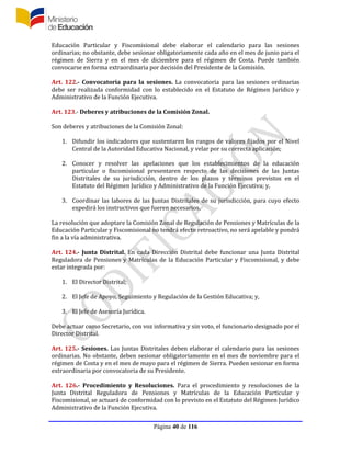 Página 40 de 116
Educación Particular y Fiscomisional debe elaborar el calendario para las sesiones
ordinarias; no obstante, debe sesionar obligatoriamente cada año en el mes de junio para el
régimen de Sierra y en el mes de diciembre para el régimen de Costa. Puede también
convocarse en forma extraordinaria por decisión del Presidente de la Comisión.
Art. 122.- Convocatoria para la sesiones. La convocatoria para las sesiones ordinarias
debe ser realizada conformidad con lo establecido en el Estatuto de Régimen Jurídico y
Administrativo de la Función Ejecutiva.
Art. 123.- Deberes y atribuciones de la Comisión Zonal.
Son deberes y atribuciones de la Comisión Zonal:
1. Difundir los indicadores que sustentaren los rangos de valores fijados por el Nivel
Central de la Autoridad Educativa Nacional, y velar por su correcta aplicación;
2. Conocer y resolver las apelaciones que los establecimientos de la educación
particular o fiscomisional presentaren respecto de las decisiones de las Juntas
Distritales de su jurisdicción, dentro de los plazos y términos previstos en el
Estatuto del Régimen Jurídico y Administrativo de la Función Ejecutiva; y,
3. Coordinar las labores de las Juntas Distritales de su jurisdicción, para cuyo efecto
expedirá los instructivos que fueren necesarios.
La resolución que adoptare la Comisión Zonal de Regulación de Pensiones y Matrículas de la
Educación Particular y Fiscomisional no tendrá efecto retroactivo, no será apelable y pondrá
fin a la vía administrativa.
Art. 124.- Junta Distrital. En cada Dirección Distrital debe funcionar una Junta Distrital
Reguladora de Pensiones y Matrículas de la Educación Particular y Fiscomisional, y debe
estar integrada por:
1. El Director Distrital;
2. El Jefe de Apoyo, Seguimiento y Regulación de la Gestión Educativa; y,
3. El Jefe de Asesoría Jurídica.
Debe actuar como Secretario, con voz informativa y sin voto, el funcionario designado por el
Director Distrital.
Art. 125.- Sesiones. Las Juntas Distritales deben elaborar el calendario para las sesiones
ordinarias. No obstante, deben sesionar obligatoriamente en el mes de noviembre para el
régimen de Costa y en el mes de mayo para el régimen de Sierra. Pueden sesionar en forma
extraordinaria por convocatoria de su Presidente.
Art. 126.- Procedimiento y Resoluciones. Para el procedimiento y resoluciones de la
Junta Distrital Reguladora de Pensiones y Matrículas de la Educación Particular y
Fiscomisional, se actuará de conformidad con lo previsto en el Estatuto del Régimen Jurídico
Administrativo de la Función Ejecutiva.
 