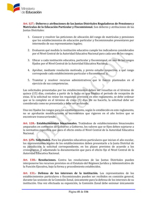 Página 41 de 116
Art. 127.- Deberes y atribuciones de las Juntas Distritales Reguladoras de Pensiones y
Matrículas de la Educación Particular y Fiscomisional. Son deberes y atribuciones de las
Juntas Distritales:
1. Conocer y resolver las peticiones de ubicación del rango de matrículas y pensiones
que los establecimientos de educación particular y fiscomisionales presentaren por
intermedio de sus representantes legales;
2. Evaluaren qué medida la institución educativa cumple los indicadores considerados
por el Nivel Central de la Autoridad Educativa Nacional para cada uno de los rangos;
3. Ubicar a cada institución educativa, particular y fiscomisional, en uno de los rangos
fijados por el Nivel Central de la Autoridad Educativa Nacional;
4. Aprobar, mediante resolución motivada, y previo estudio respectivo, a qué rango
corresponde cada establecimiento particular o fiscomisional; y,
5. Tramitar y resolver recursos administrativos que le fueren planteados en el
ejercicio de sus competencias.
Las solicitudes presentadas por los establecimientos deben ser resueltas en el término de
quince (15) días, contados a partir de la fecha en que finaliza el periodo de recepción de
estas. Si la solicitud no reúne los requisitos previstos en este reglamento, se debe ordenar
que se la complete en el término de cinco (5) días. De no hacerlo, la solicitud debe ser
considerada como no presentada y debe ser archivada.
Una vez fijados los rangos para un establecimiento, según lo establecido en este reglamento,
no se aprobarán modificaciones ni incrementos que rigieren en el año lectivo que se
encontrare transcurriendo.
Art. 128.- Establecimientos binacionales. Tratándose de establecimientos binacionales
amparados en convenios de Gobierno a Gobierno, los valores que se fijen deben sujetarse a
la normativa específica que para el efecto emita el Nivel Central de la Autoridad Educativa
Nacional.
Art. 129.- Solicitudes. Para los planteles educativos particulares que inician el año escolar,
los representantes legales de los establecimientos deben presentarle a la Junta Distrital de
su jurisdicción la solicitud correspondiente, en los plazos previstos de acuerdo a los
cronogramas, y adjuntando la documentación que para el efecto fije el Nivel Central de la
Autoridad Educativa Nacional.
Art. 130.- Resoluciones. Contra las resoluciones de las Juntas Distritales pueden
interponerse los recursos previstos en el Estatuto del Régimen Jurídico y Administrativo de
la Función Ejecutiva, bajo la forma y procedimiento establecidos.
Art. 131.- Defensa de los intereses de la institución. Los representantes de los
establecimientos particulares o fiscomisionales pueden ser recibidos en comisión general,
durante las sesiones de la Comisión Zonal, únicamente para la defensa de los intereses de su
institución. Una vez efectuada su exposición, la Comisión Zonal debe sesionar únicamente
 