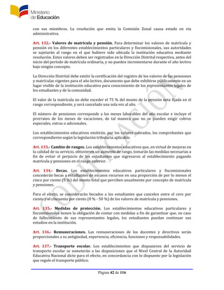 Página 42 de 116
con sus miembros. La resolución que emita la Comisión Zonal causa estado en vía
administrativa.
Art. 132.- Valores de matrícula y pensión. Para determinar los valores de matrícula y
pensión en los diferentes establecimientos particulares y fiscomisionales, sus autoridades
se sujetarán al rango en el que hubiere sido ubicada la institución educativa mediante
resolución. Estos valores deben ser registrados en la Dirección Distrital respectiva, antes del
inicio del período de matrícula ordinaria, y no pueden incrementarse durante el año lectivo
bajo ningún concepto.
La Dirección Distrital debe emitir la certificación del registro de los valores de las pensiones
y matrículas vigentes para el año lectivo, documento que debe exhibirse públicamente en un
lugar visible de la institución educativa para conocimiento de los representantes legales de
los estudiantes y de la comunidad.
El valor de la matrícula no debe exceder el 75 % del monto de la pensión neta fijada en el
rango correspondiente, y será cancelado una sola vez al año.
El número de pensiones corresponde a los meses laborables del año escolar e incluye el
prorrateo de los meses de vacaciones, de tal manera que no se pueden exigir cobros
especiales, extras o adicionales.
Los establecimientos educativos emitirán, por los valores cobrados, los comprobantes que
correspondieren según la legislación tributaria aplicable.
Art. 133.- Cambio de rangos. Los establecimientos educativos que, en virtud de mejoras en
la calidad de su servicio, obtuvieren un aumento de rango, tomarán las medidas necesarias a
fin de evitar el perjuicio de los estudiantes que ingresaron al establecimiento pagando
matrícula y pensiones en el rango anterior.
Art. 134.- Becas. Los establecimientos educativos particulares y fiscomisionales
concederán becas a estudiantes de escasos recursos en una proporción de por lo menos el
cinco por ciento (5 %) del monto total que perciben anualmente por concepto de matrícula
y pensiones.
Para el efecto, se considerarán becados a los estudiantes que cancelen entre el cero por
ciento y el cincuenta por ciento (0 % - 50 %) de los valores de matrícula y pensiones.
Art. 135.- Medidas de protección. Los establecimientos educativos particulares y
fiscomisionales tienen la obligación de contar con medidas a fin de garantizar que, en caso
de fallecimiento de sus representantes legales, los estudiantes puedan continuar sus
estudios en la institución.
Art. 136.- Remuneraciones. Las remuneraciones de los docentes y directivos serán
proporcionales a su antigüedad, experiencia, eficiencia, funciones y responsabilidades.
Art. 137.- Transporte escolar. Los establecimientos que dispusieren del servicio de
transporte escolar se someterán a las disposiciones que el Nivel Central de la Autoridad
Educativa Nacional dicte para el efecto, en concordancia con lo dispuesto por la legislación
que regule el transporte público.
 