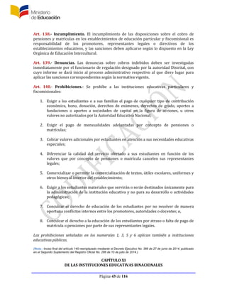 Página 43 de 116
Art. 138.- Incumplimiento. El incumplimiento de las disposiciones sobre el cobro de
pensiones y matrículas en los establecimientos de educación particular y fiscomisional es
responsabilidad de los promotores, representantes legales o directivos de los
establecimientos educativos, y las sanciones deben aplicarse según lo dispuesto en la Ley
Orgánica de Educación Intercultural.
Art. 139.- Denuncias. Las denuncias sobre cobros indebidos deben ser investigadas
inmediatamente por el funcionario de regulación designado por la autoridad Distrital, con
cuyo informe se dará inicio al proceso administrativo respectivo al que diere lugar para
aplicar las sanciones correspondientes según la normativa vigente.
Art. 140.- Prohibiciones.- Se prohíbe a las instituciones educativas particulares y
fiscomisionales:
1. Exigir a los estudiantes o a sus familias el pago de cualquier tipo de contribución
económica, bono, donación, derechos de exámenes, derechos de grado, aportes a
fundaciones o aportes a sociedades de capital en la figura de acciones, u otros
valores no autorizados por la Autoridad Educativa Nacional;
2. Exigir el pago de mensualidades adelantadas por concepto de pensiones o
matrículas;
3. Cobrar valores adicionales por estudiantes en atención a sus necesidades educativas
especiales;
4. Diferenciar la calidad del servicio ofertado a sus estudiantes en función de los
valores que por concepto de pensiones o matrícula cancelen sus representantes
legales;
5. Comercializar o permitir la comercialización de textos, útiles escolares, uniformes y
otros bienes al interior del establecimiento;
6. Exigir a los estudiantes materiales que servirán o serán destinados únicamente para
la administración de la institución educativa y no para su desarrollo o actividades
pedagógicas;
7. Conculcar el derecho de educación de los estudiantes por no resolver de manera
oportuna conflictos internos entre los promotores, autoridades o docentes; o,
8. Conculcar el derecho a la educación de los estudiantes por atraso o falta de pago de
matrícula o pensiones por parte de sus representantes legales.
Las prohibiciones señaladas en los numerales 1, 3, 5 y 6 aplican también a instituciones
educativas públicas.
(Nota.- Inciso final del artículo 140 reemplazado mediante el Decreto Ejecutivo No. 366 de 27 de junio de 2014, publicado
en el Segundo Suplemento del Registro Oficial No. 286 de 10 de julio de 2014.)
CAPÍTULO XI
DE LAS INSTITUCIONES EDUCATIVAS BINACIONALES
 