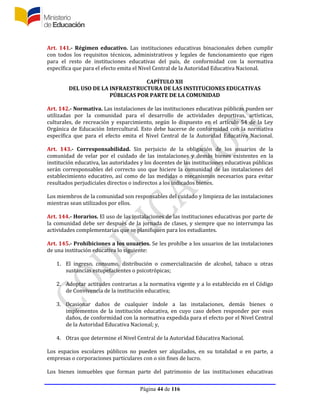 Página 44 de 116
Art. 141.- Régimen educativo. Las instituciones educativas binacionales deben cumplir
con todos los requisitos técnicos, administrativos y legales de funcionamiento que rigen
para el resto de instituciones educativas del país, de conformidad con la normativa
específica que para el efecto emita el Nivel Central de la Autoridad Educativa Nacional.
CAPÍTULO XII
DEL USO DE LA INFRAESTRUCTURA DE LAS INSTITUCIONES EDUCATIVAS
PÚBLICAS POR PARTE DE LA COMUNIDAD
Art. 142.- Normativa. Las instalaciones de las instituciones educativas públicas pueden ser
utilizadas por la comunidad para el desarrollo de actividades deportivas, artísticas,
culturales, de recreación y esparcimiento, según lo dispuesto en el artículo 54 de la Ley
Orgánica de Educación Intercultural. Esto debe hacerse de conformidad con la normativa
específica que para el efecto emita el Nivel Central de la Autoridad Educativa Nacional.
Art. 143.- Corresponsabilidad. Sin perjuicio de la obligación de los usuarios de la
comunidad de velar por el cuidado de las instalaciones y demás bienes existentes en la
institución educativa, las autoridades y los docentes de las instituciones educativas públicas
serán corresponsables del correcto uso que hiciere la comunidad de las instalaciones del
establecimiento educativo, así como de las medidas o mecanismos necesarios para evitar
resultados perjudiciales directos o indirectos a los indicados bienes.
Los miembros de la comunidad son responsables del cuidado y limpieza de las instalaciones
mientras sean utilizados por ellos.
Art. 144.- Horarios. El uso de las instalaciones de las instituciones educativas por parte de
la comunidad debe ser después de la jornada de clases, y siempre que no interrumpa las
actividades complementarias que se planifiquen para los estudiantes.
Art. 145.- Prohibiciones a los usuarios. Se les prohíbe a los usuarios de las instalaciones
de una institución educativa lo siguiente:
1. El ingreso, consumo, distribución o comercialización de alcohol, tabaco u otras
sustancias estupefacientes o psicotrópicas;
2. Adoptar actitudes contrarias a la normativa vigente y a lo establecido en el Código
de Convivencia de la institución educativa;
3. Ocasionar daños de cualquier índole a las instalaciones, demás bienes o
implementos de la institución educativa, en cuyo caso deben responder por esos
daños, de conformidad con la normativa expedida para el efecto por el Nivel Central
de la Autoridad Educativa Nacional; y,
4. Otras que determine el Nivel Central de la Autoridad Educativa Nacional.
Los espacios escolares públicos no pueden ser alquilados, en su totalidad o en parte, a
empresas o corporaciones particulares con o sin fines de lucro.
Los bienes inmuebles que forman parte del patrimonio de las instituciones educativas
 