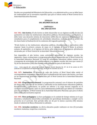 Página 45 de 116
fiscales son propiedad del Ministerio de Educación, y su administración y uso se debe hacer
de conformidad con la normativa específica que para el efecto emita el Nivel Central de la
Autoridad Educativa Nacional.
TÍTULO V
DEL RÉGIMEN ESCOLAR
CAPÍTULO I
DEL AÑO LECTIVO
Art. 146.- Año lectivo. El año lectivo se debe desarrollar en un régimen escolar de dos (2)
quimestres en todas las instituciones educativas públicas, fiscomisionales y particulares, y
debe tener una duración mínima de doscientos (200) días de asistencia obligatoria de los
estudiantes para el cumplimiento de actividades educativas, contados desde el primer día
de clases hasta la finalización de los exámenes del segundo quimestre.
“El año lectivo en las instituciones educativas públicas, fiscomisionales y particulares debe
empezar hasta la primera semana de mayo en el régimen de Costa y hasta la primera
semana de septiembre en el régimen de Sierra, salvo situaciones de emergencia oficialmente
declaradas por el Nivel Central de la Autoridad Educativa Nacional.”
Son imputables al año lectivo, como actividades educativas de régimen escolar, las
siguientes: clases, evaluaciones y programas educativos reconocidos por el Nivel Central de
la Autoridad Educativa Nacional. El resto de actividades educativas deben constar en el
cronograma de actividades del establecimiento y no pueden exceder del cinco por ciento (5
%) de los doscientos (200) días fijados como obligatorios para el año lectivo.
(Nota.- Inciso segundo del artículo146, sustituido mediante Decreto Ejecutivo No. 811 de 22 de octubre de 2015,
publicado en el Suplemento del Registro Oficial No. 635 de 25 de noviembre de 2015.)
Art. 147.- Instructivo. Al término de cada año lectivo, el Nivel Zonal debe emitir el
correspondiente instructivo específico para la planificación del nuevo año lectivo, con base
en las disposiciones generales establecidas por el Nivel Central de la Autoridad Educativa
Nacional.
Art. 148.- Programación semanal. La programación semanal, con el número de períodos
de clases para cada uno de los niveles y subniveles en las instituciones educativas públicas,
fiscomisionales y particulares, no puede ser inferior a la carga horaria asignada en el
currículo nacional vigente, salvo en casos debidamente justificados que deben ser remitidos,
para su aprobación, al Nivel Central de la Autoridad Educativa Nacional, que para el efecto
debe emitir una normativa especial.
Art. 149.- Hora pedagógica. La hora pedagógica es la unidad de tiempo mínima en la que
docentes y estudiantes desarrollan actividades de aprendizaje destinadas a cumplir con lo
prescrito en el currículo. Este período debe ser de por lo menos cuarenta (40) minutos
desde el subnivel de Básica Elemental en adelante.
Art. 150.- Jornadas escolares. La oferta educativa puede realizarse en tres (3) jornadas
escolares: matutina, vespertina o nocturna.
 