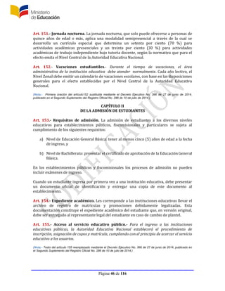 Página 46 de 116
Art. 151.- Jornada nocturna. La jornada nocturna, que solo puede ofrecerse a personas de
quince años de edad o más, aplica una modalidad semipresencial a través de la cual se
desarrolla un currículo especial que determina un setenta por ciento (70 %) para
actividades académicas presenciales y un treinta por ciento (30 %) para actividades
académicas de trabajo independiente bajo tutoría docente, según la normativa que para el
efecto emita el Nivel Central de la Autoridad Educativa Nacional.
Art. 152.- Vacaciones estudiantiles.- Durante el tiempo de vacaciones, el área
administrativa de la institución educativa debe atender normalmente. Cada año lectivo, el
Nivel Zonal debe emitir un calendario de vacaciones escolares, con base en las disposiciones
generales para el efecto establecidas por el Nivel Central de la Autoridad Educativa
Nacional.
(Nota.- Primera oración del artículo152 sustituida mediante el Decreto Ejecutivo No. 366 de 27 de junio de 2014,
publicado en el Segundo Suplemento del Registro Oficial No. 286 de 10 de julio de 2014.)
CAPÍTULO II
DE LA ADMISIÓN DE ESTUDIANTES
Art. 153.- Requisitos de admisión. La admisión de estudiantes a los diversos niveles
educativos para establecimientos públicos, fiscomisionales y particulares se sujeta al
cumplimiento de los siguientes requisitos:
a) Nivel de Educación General Básica: tener al menos cinco (5) años de edad a la fecha
de ingreso, y
b) Nivel de Bachillerato: presentar el certificado de aprobación de la Educación General
Básica.
En los establecimientos públicos y fiscomisionales los procesos de admisión no pueden
incluir exámenes de ingreso.
Cuando un estudiante ingresa por primera vez a una institución educativa, debe presentar
un documento oficial de identificación y entregar una copia de este documento al
establecimiento.
Art. 154.- Expediente académico. Les corresponde a las instituciones educativas llevar el
archivo de registro de matrículas y promociones debidamente legalizadas. Esta
documentación constituye el expediente académico del estudiante que, en versión original,
debe ser entregado al representante legal del estudiante en caso de cambio de plantel.
Art. 155.- Acceso al servicio educativo público.- Para el ingreso a las instituciones
educativas públicas, la Autoridad Educativa Nacional establecerá el procedimiento de
inscripción, asignación de cupos y matrícula, cumpliendo con el principio de acercar el servicio
educativo a los usuarios.
(Nota.- Texto del artículo 155 reemplazado mediante el Decreto Ejecutivo No. 366 de 27 de junio de 2014, publicado en
el Segundo Suplemento del Registro Oficial No. 286 de 10 de julio de 2014.)
 