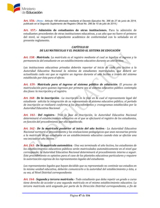 Página 47 de 116
Art. 156.- (Nota.- Artículo 156 eliminado mediante el Decreto Ejecutivo No. 366 de 27 de junio de 2014,
publicado en el Segundo Suplemento del Registro Oficial No. 286 de 10 de julio de 2014.)
Art. 157.- Admisión de estudiantes de otras instituciones. Para la admisión de
estudiantes procedentes de otras instituciones educativas, a un año que no fuere el primero
del nivel, se requerirá el expediente académico de conformidad con lo señalado en el
presente reglamento.
CAPÍTULO III
DE LAS MATRICULAS Y EL INGRESO AL SISTEMA DE EDUCACIÓN
Art. 158.- Matrícula. La matrícula es el registro mediante el cual se legaliza el ingreso y la
permanencia del estudiante en un establecimiento educativo durante un año lectivo.
Las instituciones educativas privadas deberán reportar al inicio de cada año lectivo a la
Autoridad Educativa Nacional la nómina de estudiantes matriculados, que deberá ser
actualizada cada vez que se registre un ingreso durante el año lectivo a través del sistema
establecido por ésta para el efecto.
Art. 159.- Matrícula para el ingreso al sistema público de educación. El proceso de
matriculación para quienes ingresan por primera vez al sistema educativo público contempla
dos fases: la inscripción y el registro.
Art. 160.- De la inscripción.- La inscripción es la fase en la cual el representante legal del
estudiante solicita la integración de su representado al sistema educativo público; el período
de inscripción se realizará conforme a los procedimientos y cronogramas establecidos por la
Autoridad Educativa Nacional.
Art. 161.- Del registro.- Tras la fase de inscripción, la Autoridad Educativa Nacional
determinará el establecimiento educativo en el que se efectuará el registro de los estudiantes,
en función del procedimiento por ella establecido.
Art. 162.- De la matrícula posterior al inicio del año lectivo.- La Autoridad Educativa
Nacional normará el procedimiento y las evaluaciones pedagógicas que sean necesarias previa
a la matrícula de un estudiante en un establecimiento educativo cuando ésta se efectúe una
vez iniciado el año lectivo.
Art. 163.- De la matrícula automática.- Una vez terminado el año lectivo, los estudiantes de
los establecimientos educativos públicos serán matriculados automáticamente en el nivel que
corresponda; la Autoridad Educativa Nacional determinará el procedimiento interno a seguir.
Este procedimiento es optativo para el caso de los planteles educativos particulares y requiere
la autorización expresa de los representantes legales del estudiante.
Los representantes legales que hayan decidido que su representado no continúe sus estudios en
la misma unidad educativa, deberán comunicarlo a la autoridad del establecimiento y ésta, a
su vez, al Nivel Distrital correspondiente.
Art. 164.- Segunda y tercera matrícula.- Todo estudiante que deba repetir un grado o curso
tiene derecho de acceder a una segunda matricula en el mismo establecimiento educativo. La
tercera matricula será asignada por parte de la Dirección Distrital correspondiente, a fin de
 