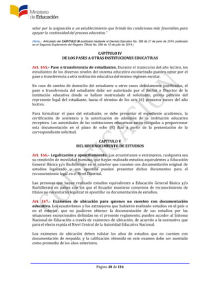 Página 48 de 116
velar por la asignación a un establecimiento que brinde las condiciones más favorables para
apoyar la continuidad del proceso educativo.”
(Nota.- Articulado del CAPíTULO III sustituido mediante el Decreto Ejecutivo No. 366 de 27 de junio de 2014, publicado
en el Segundo Suplemento del Registro Oficial No. 286 de 10 de julio de 2014.)
CAPÍTULO IV
DE LOS PASES A OTRAS INSTITUCIONES EDUCATIVAS
Art. 165.- Pase o transferencia de estudiantes. Durante el transcurso del año lectivo, los
estudiantes de los diversos niveles del sistema educativo escolarizado pueden optar por el
pase o transferencia a otra institución educativa del mismo régimen escolar.
En caso de cambio de domicilio del estudiante u otros casos debidamente justificados, el
pase o transferencia del estudiante debe ser autorizado por el Rector o Director de la
institución educativa donde se hallare matriculado el solicitante, previa petición del
represente legal del estudiante, hasta el término de los seis (6) primeros meses del año
lectivo.
Para formalizar el pase del estudiante, se debe presentar el expediente académico, la
certificación de asistencia y la autorización de admisión de la institución educativa
receptora. Las autoridades de las instituciones educativas están obligadas a proporcionar
esta documentación en el plazo de ocho (8) días a partir de la presentación de la
correspondiente solicitud.
CAPÍTULO V
DEL RECONOCIMIENTO DE ESTUDIOS
Art. 166.- Legalización y apostillamiento. Los ecuatorianos o extranjeros, cualquiera sea
su condición de movilidad humana, que hayan realizado estudios equivalentes a Educación
General Básica y/o Bachillerato en el exterior que cuenten con documentación original de
estudios legalizado o con apostilla pueden presentar dichos documentos para el
reconocimiento legal en el Nivel Distrital.
Las personas que hayan realizado estudios equivalentes a Educación General Básica y/o
Bachillerato en países con los que el Ecuador mantiene convenios de reconocimiento de
títulos no necesitarán legalizar ni apostillar su documentación de estudios.
Art. 167.- Exámenes de ubicación para quienes no cuenten con documentación
educativa. Los ecuatorianos y los extranjeros que hubieren realizado estudios en el país o
en el exterior, que no pudieren obtener la documentación de sus estudios por las
situaciones excepcionales definidas en el presente reglamento, pueden acceder al Sistema
Nacional de Educación a través de exámenes de ubicación, de acuerdo a la normativa que
para el efecto expida el Nivel Central de la Autoridad Educativa Nacional.
Los exámenes de ubicación deben validar los años de estudios que no cuenten con
documentación de respaldo, y la calificación obtenida en este examen debe ser asentada
como promedio de los años anteriores.
 