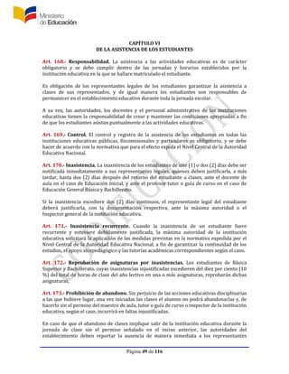 Página 49 de 116
CAPÍTULO VI
DE LA ASISTENCIA DE LOS ESTUDIANTES
Art. 168.- Responsabilidad. La asistencia a las actividades educativas es de carácter
obligatorio y se debe cumplir dentro de las jornadas y horarios establecidos por la
institución educativa en la que se hallare matriculado el estudiante.
Es obligación de los representantes legales de los estudiantes garantizar la asistencia a
clases de sus representados, y de igual manera los estudiantes son responsables de
permanecer en el establecimiento educativo durante toda la jornada escolar.
A su vez, las autoridades, los docentes y el personal administrativo de las instituciones
educativas tienen la responsabilidad de crear y mantener las condiciones apropiadas a fin
de que los estudiantes asistan puntualmente a las actividades educativas.
Art. 169.- Control. El control y registro de la asistencia de los estudiantes en todas las
instituciones educativas públicas, fiscomisionales y particulares es obligatorio, y se debe
hacer de acuerdo con la normativa que para el efecto expida el Nivel Central de la Autoridad
Educativa Nacional.
Art. 170.- Inasistencia. La inasistencia de los estudiantes de uno (1) o dos (2) días debe ser
notificada inmediatamente a sus representantes legales, quienes deben justificarla, a más
tardar, hasta dos (2) días después del retorno del estudiante a clases, ante el docente de
aula en el caso de Educación Inicial, y ante el profesor tutor o guía de curso en el caso de
Educación General Básica y Bachillerato.
Si la inasistencia excediere dos (2) días continuos, el representante legal del estudiante
deberá justificarla, con la documentación respectiva, ante la máxima autoridad o el
Inspector general de la institución educativa.
Art. 171.- Inasistencia recurrente. Cuando la inasistencia de un estudiante fuere
recurrente y estuviere debidamente justificada, la máxima autoridad de la institución
educativa solicitará la aplicación de las medidas previstas en la normativa expedida por el
Nivel Central de la Autoridad Educativa Nacional, a fin de garantizar la continuidad de los
estudios, el apoyo sicopedagógico y las tutorías académicas correspondientes según el caso.
Art. 172.- Reprobación de asignaturas por inasistencias. Los estudiantes de Básica
Superior y Bachillerato, cuyas inasistencias injustificadas excedieren del diez por ciento (10
%) del total de horas de clase del año lectivo en una o más asignaturas, reprobarán dichas
asignaturas.
Art. 173.- Prohibición de abandono. Sin perjuicio de las acciones educativas disciplinarias
a las que hubiere lugar, una vez iniciadas las clases el alumno no podrá abandonarlas y, de
hacerlo sin el permiso del maestro de aula, tutor o guía de curso o inspector de la institución
educativa, según el caso, incurrirá en faltas injustificadas.
En caso de que el abandono de clases implique salir de la institución educativa durante la
jornada de clase sin el permiso señalado en el inciso anterior, las autoridades del
establecimiento deben reportar la ausencia de manera inmediata a los representantes
 